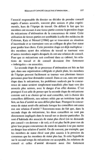 RESEAUX Er CAPACITE COLLECI1VE [)'INNOVATION...      197




l'associé responsable du dossier ou decider de prendre conseil
auprès d'autres associés, souvent plus seniors et plus experi-
mentés, hors de l'équipe de travail. On définit le fait que les
membres ont recours a une tierce partie comme la premiere étape
du mécanisme d'atténuation de Ia concurrence de statut. Cette
utilisation de tierces parties est semblable a celle des mddecins de
Coleman, Katz et Menzel [19661 qui se trouvaient en situation
d'incertitude et se tournaient vers un collegue de plus fort statut
pour guider leur choix. Cette premiere étape est déjà multiplexe
des membres ayant des relations de travail se tournent vers
d'autres membres auprès desquels its ont une relation de conseil.
Pour que ce mécanisme soit confirmé dans ce cabinet, les rela-
tions de travail et de conseil devraient être fortement
<<imbriquées ou associées.
    La seconde étape de ce processus d'atténuation est liée au fait
que, dans une organisation collegiale et plutôt plate, les membres
de l'équipe peuvent facilenient se tourner vers ptusieurs tierces
personnes pour leur demander conseil. Dans ce cas, sans une autre
étape dans le mécanisme, les problèmes soulevés par Ia concur-
rence de statut seraient simplement transférés plus haut vers des
associés plus seniors, avec le danger d'un effet domino. C'est
pourquoi ii est utile de penser que Ia seconde étape du mécanisme
consiste soit a ne choisir qu'un seul conseiller, soit a choisir des
conseillers différents, eux-mêmes relies par un troisième type de
lien, un lien d'amitié au sens ddfini plus haut. Pourquoi Ia concur-
rence de statut serait-elte atténuée Iorsque les conseitlers ont entre
eux une relation d'amitié? Souvenons-nous du fait que, dans Ia
seconde étape du mécanisnie, les deux conseillers ne sont pas
directement impliqués daris le travail sur ce dossier particuher. Ils
sont d'habitude des associés de statut plus élevd (on ne demande
pas conseil <<en dessous >> de soi), et il est plus facile pour eux de
gérer leur propre concurrence de statut de manière a ne pas mettre
en danger leur relation d'amitié. On dit souvent, par exemple, que
les membres de statut dlevé sont plus soumis a Ia pression du
consensus que les membres de statut plus bas. Si cette hypothèse
sur le second temps du mécanisme est acceptable, les relations de
conseil et celles d'amitié devraient aussi être fortement
 