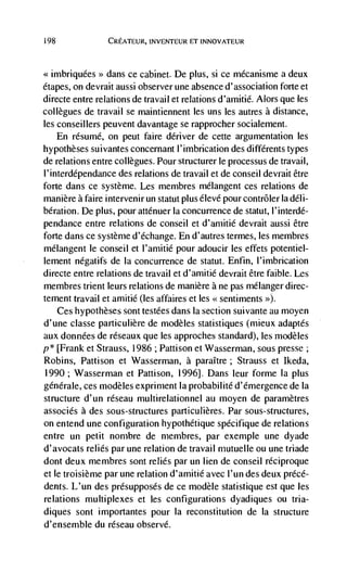 i 98               CREATEUR, INVENTEUR FT INNOVATEUR



<<imbriquées>>   dans ce cabinet. De plus, si ce mécanisme a deux
étapes, on devrait aussi observer une absence d'association forte et
directe entre relations de travail et relations d'arnitié. Alors que les
collegues de travail se maintiennent les uns les autres a distance,
les conseillers peuvent davantage se rapprocher socialement.
       En résumé, on pent faire denver de cette argumentation les
hypotheses suivantes concernant l'imbrication des différents types
de relations entre collegues. Pour structurer le processus de travail,
l'interdépendance des relations de travail et de conseil devrait être
forte dans ce système. Les membres mélangent ces relations de
manière a faire intervenir un statut plus élevé pour contrôler Ia deli-
bération. De plus, pour atténuer la concurrence de statut, l'interdé-
pendance entre relations de conseil et d'amitié devrait aussi être
forte dans ce système d'Cchange. En d'autres termes, les membres
mélangent le conseil et I'amitiC pour adoucir les effets potentiel-
lement négatifs de Ia concurrence de statut. Enfin, l'imbrication
directe entre relations de travail et d'amitié devrait être faible. Les
membres trient leurs relations de manière a ne pas mélanger direc-
tement travail et amitiC (les affaires et les sentiments >).
     Ces hypotheses sont testées dans Ia section suivante au moyen
d'une classe particulière de modèles statistiques (mieux adaptés
aux données de réseaux que les approches standard), les modèles
p* [Frank et Strauss, 1986 ; Pattison et Wasserman, sous presse;
Robins, Pattison et Wasserman, a paraItre; Strauss et Ikeda,
1990; Wasserman et Pattison, 1996]. Dans leur forme la plus
générale, ces modèles expriment Ia probabilite d'émergence de Ia
structure d'un réseau multirelationnel an moyen de parametres
associés a des sous-structures particu Iières. Par sous-structures,
on entend une configuration hypothétique spécifique de relations
entre un petit nombre de membres, par exemple une dyade
d'avocats relies par une relation de travail mutuelle ou une triade
dont deux membres sont relies par un lien de conseil réciproque
et le troisième par une relation d'amitié avec l'un des deux précé-
dents. L'un des présupposés de ce modèle statistique est que les
relations multiplexes et les configurations dyadiques ou tria-
diques sont importantes pour Ia reconstitution de Ia structure
d'ensemble du réseau observe.
 