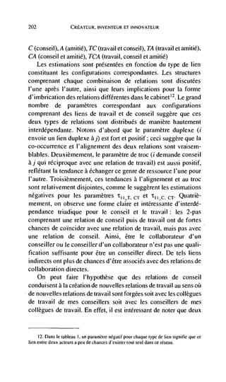 202                   CREATEUR, INVENTEUR El INNOVATEUR



C (conseil), A (amitié), TC (travail et conseil), TA (travail et amitié),
CA (conseil et amitié), TCA (travail, conseil et amitié)
   Les estimations sont presentees en fonction du type de lien
constituant les configurations correspondantes. Les structures
comprenant chaque combinaison de relations sont discutées
l'une après l'autre, ainsi que leurs implications pour Ia forme
d'imbrication des relations différentes dans le cabinet'2. Le grand
nombre de pararnètres correspondant aux configurations
comprenant des liens de travail et de conseil suggère que ces
deux types de relations sont distribués de manière hautement
interdépendante. Notons d'abord que le paramètre duplexe (i
envoie un lien duplexe àj) est fort et positif ; ceci suggère que la
co-occurrence et l'alignement des deux relations sont vraisem-
blables. Deuxièmement, le paramètre de troc (i demande conseil
aj qui réciproque avec une relation de travail) est aussi positif,
reflétant la tendance a échanger ce genre de ressource l'une pour
l'autre. Troisièmement, ces tendances a l'alignernent et au troc
sont relativement disjointes, comme Ic suggèrent les estimations
negatives pour les paramètres 'till                    CT   et           CT•   Quatriè-
mement, on observe une forme claire et intéressante d'interdé-
pendance triadique pour le conseil et le travail les 2-pas                :


comprenant une relation de conseil puis de travail ont de fortes
chances de coIncider avec une relation de travail, mais pas avec
une relation de conseil. Ainsi, être le collaborateur d'un
conseiller ou Ic conseiller d'un collaborateur n'est pas une quali-
fication suffisante pour être un conseiller direct. De tels liens
indirects ont plus de chances d'être associés avec des relations de
collaboration directes.
      On peut faire l'hypothèse que des relations de conseil
conduisent ala creation de nouvelles relations de travail au sens oü
de nouvelles relations de travail sont forgees soit avec les collegues
de travail de mes conseillers soit avec les conseillers de rnes
collègues de travail. En effet, il est intéressant de noter que deux


      12. Dans le tableau 1, un parainètre negatif pour chaque type de lien signilie que ce
lien entre deux acteurs a peu de chances d'exister tout seul dans Ce réseau.
 