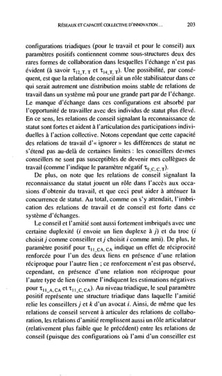 REsnwx ET CAPACIrE COLLEGI1VE D'INNOVATION...          203



configurations triadiques (pour le travail et pour le conseil) aux
paramètres positifs contiennent comme sous-structures deux des
rares formes de collaboration dans lesquelles l'echange n'est pas
evident (a savoir 'tI7T T et T141, 14. Une possibilité, par consé-
quent, est que Ia relation de conseil alt un role stabilisateur dans ce
qui serait autrement une distribution moms stable de relations de
travail dans un système       pour une grande part par de l'échange.
Le manque d'echange dans ces configurations est absorbé par
I'opportunité de travailler avec des individus de statut plus élevé.
En ce sens, les relations de conseil signalant Ia reconnaissance de
statut sont fortes et aident a l'articulation des participations indivi-
duelles a l'action collective. Notons cependant que cette capacité
des relations de travail d'<< ignorer>> les differences de statut ne
s'étend pas au-delà de certaines limites: les conseillers de;rnes
conseillers ne sont pas susceptibles de devenir mes coUegues de
travail (comme I' indique le paramètre negatif
   De plus, on note que les relations de conseil signalant Ia
reconnaissance du statut jouent un rOle dans l'accès aux occa-
sions d'obtenir du travail, et que ceci peut aider a atténuer Ia
concurrence de statut. Au total, cornrne on s'y attendait, l'imbri-
cation des relations de travail et de conseil est forte dans ce
système d'echanges.
   Le conseil et l'amitié sont aussi fortement imbriqués avec une
certaine duplexité (i envoie un lien duplexe a j) et du troc (i
choisitj comme conseiller etj choisit i comme ami). De plus, le
parametre positif pour I_CA, CA indique un effet de réciprocité
renforcée pour l'un des deux liens en presence d'une relation
réciproque pour l'autre lien ; ce renforcement n'est pas observe,
cependant, en presence d'une relation non réciproque pour
l'autre type de lien (comme l'indiquent les estimations negatives
pour I_A, CA et        CA). Au niveau triadique, le seul parametre
positif représente une structure triadique dans laquelle l'amitié
relie les conseillersj et k d'un avocat i. Ainsi, de même que les
relations de conseil servent a articuler des relations de collabo-
ration, les relations d'amitié remplissent aussi un role articulateur
(relativement plus faible que le précédent) entre les relations de
conseil (puisque des configurations oü l'ami d'un conseiller est
 