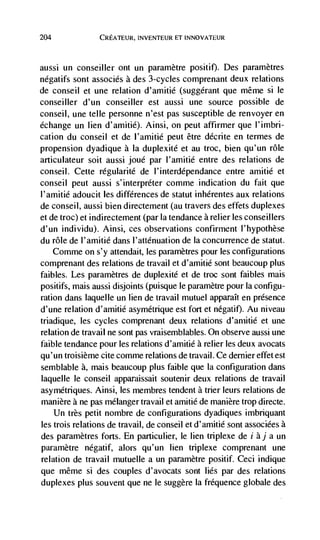 204                         1NVENTE1JR ET INNOVATEUR




aussi un conseiller ont un paramètre positif). Des parametres
negatifs sont associés a des 3-cycles comprenant deux relations
de conseil et une relation d'amitié (suggerant que même Si le
conseiller d'un conseiller est aussi une source possible de
conseil, une telle personne n'est pas susceptible de renvoyer en
échange un lien d'amitié). Ainsi, on peut affirmer que I'imbri-
cation du conseil et de l'amitié peut être décrite en termes de
propension dyadique a Ia duplexité et au troc, bien qu'un role
articulateur soit aussi joué par l'amitié entre des relations de
conseil. Cette régularité de l'interdépendance entre arnitié et
conseil peut aussi s'interpréter comme indication du fait que
l'amjtié adoucit les differences de statut inhérentes aux relations
de conseil, aussi bien directement (au travers des effets duplexes
et de troc) et indirectement (par Ia tendance a relier les conseillers
d'un individu). Ainsi, ces observations confirment l'hypothèse
du role de l'amitié dans l'atténuation de Ia concurrence de statut.
    Comme on s'y attendait, les paramètres pour les configurations
comprenant des relations de travail et d'amitié sont beaucoup plus
faibles. Les paramètres de duplexité et de troc sont faibles mais
positifs, mais aussi disjoints (puisque le paramètre pour Ia configu-
ration dans laquelle un lien de travail mutuel apparaIt en presence
d'une relation d'amitié asymétrique est fort et negatif). Au niveau
triadique, les cycles comprenant deux relations d'aniitié et une
relation de travail ne sont pas vraisemblables. On observe aussi une
faible tendance pour les relations d'amitié a relier les deux avocats
qu'un troisièrne cite comme relations de travail. Ce dernier effet est
semblable a, mais beaucoup plus faible que la configuration dans
laquelle le conseil apparaissait soutenir deux relations de travail
asymétriques. Ainsi, les membres tendent a trier leurs relations de
manière a ne pas mélanger travail et amitié de manière trop directe.
    Un très petit nombre de configurations dyadiques imbriquant
les trois relations de travail, de conseil et d'amitié sont associées a
des parametres forts. En particulier, le lien triplexe de i àj a un
paramètre négatif, alors qu'un lien triplexe comprenant une
relation de travail mutuelle a un parametre positif, Ceci indique
que même si des couples d'avocats sont lies par des relations
duplexes plus souvent que ne le suggère Ia fréquence globale des
 