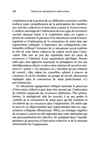 206             CREATEuR, INVENTEUR ET INNOVATEUR



cooperation et de Ia gestion de ces différentes ressources sociales
renforce notre comprehension de Ia participation des membres
aux activités collectives d'innovation comme le brainstorming.
L'analyse statistique de l'imbrication de trois types de ressources
sociales donnant forme a Ia cooperation entre ces experts a
permis de confirmer Ia presence d'un mécanisme social d'encou-
ragement et d'auénuation de Ia concurrence de statut dans une
organisation collegiale. L'importance des configurations rela-
tionnelles reflétant l'existence de ce mécanisme social confirme
le role de cette forme collective de capital social pour l'inno-
vation. Elle met au jour des régularités dans les choix de
ressources a l'intérieur d'une organisation specifique. Notons
enfin que cette approche structurale ne presuppose en rien une
interdépendance directe et naïve entre relations de travail et rela-
tions    amitié Ces dernières ne s'articulent qu'aux relations
de conseil ; elles aident les conseillers arbitres a trouver un
consensus là     les membres du groupe de travail, directement
impliqués dans Ia concurrence de statut professionnel, n'y
parviennent pas.
    Ce mécanisme typiquement collégial soutenant le processus
d'innovation collective petit donc être mesuré par l'imbrication
de relations proposant des ressources différentes. Plus généra-
lement, Ia multiplexité aide les associCs a ne pas perdre le
contrôle de Ia concurrence de statut parce qu'elle maintient Ia
circulation de ces ressources dans I'organisation. De même que
le pouvoir est dépersonnalisé puis repersonnalisé dans les orga-
nisations collegiales [Bourricaud, 1961], ces échanges reguliers
de ressources jouent un role important dans cette attenuation par
une personnalisation très selective. Its soulignent donc l'interdé-
pendance du processus d'innovation collective et de Ia structure
relationnelle de l'organisation.
 