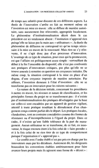 L'INNOVATION UN PROCESSUS             AMBIGU           23



de   temps aux salaries pour discuter de ces différents aspects. La
durée de l'jnnovation s'arrête en fait au moment même oii
l'invention est mise en          : elle se diffuse de man ière autori-
taire, sans aucunement être réinventée, appropriée locatement.
Le phénomène d'institutionnalisation décrit dans le cas
précédent est ici totalement absent: I'institution n'apprend rien
puisqu'eIle ne laisse pas Ia main aux << utilisateurs>> ; Ia durée du
phénomène de diffusion ne correspond ici qu'au temps néces-
saire a La mise en          de Ia nouveauté. Mais rien ne s'y rein-
vente, ii   ne s'agit done pas d'un processus d'innovation.
L'avantage de ce type de situation, pour ceux qui Ia promeuvent,
est que I'affaire est politiquement assez simple: verrouillant du
debut a Ia fin l'ensemble du dispositif, die n'est pas confrontée
aux pratiques d'innovateurs critiques, pas plus qu'elle ne se
trouve amenée a remettre en question ses croyances initiales. Du
même coup, Ia situation correspond a Ia misc en place d'un
dogme, d'une croyance imposed de manière autoritaire. Par
ailleurs, l'invention demeure a l'état d'invention: dIe ne se
transforme pas en innovation pour les raisons suivantes:
   — La nature de la decision initiate, concernant les procedures

a mettre en          les niveaux et nature de classification, et les
principales formes du projet ne se transforment pas: il n'existe
pas d' institutionnalisation des pratiques développées par Ia base
car celles-ci sont encadrées par un appareil de gestion vigilant,
attentif a toute pratique troublant le déroulement d'un chan-
gement concu comme parfait des Ic depart. Les pratiques locales,
clandestines, sont au contraire considCrées comme des formes de
résistance ou d'incompréhension a l'égard du projet. Dans cc
cadre, il n'existe qu'une faible tolerance de La part du mana-
gement. Aucun utilisateur ne se transforme, de cc fait, en info-
vateur, Ic risque encouru étant a Ia fois celui de <<faire
et a Ia fois ceiui de ne rien tirer de cc type de comportement
puisque l'organisation n'<< apprend pas >>.
   — Le conflit avec i'ordre établi n'est pas pris en charge par les
innovateurs mais par les décideurs. Autrement dit, les dirigeants
bousculent les conventions établies antCrieurement pour faire
avancer leurs projets mais its agissent sous forme de < décret>>:
 