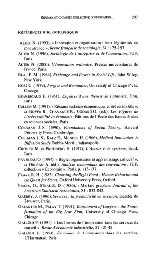 CAPACrFE cOLLECrIVE D'INNOVATION...      207



REFERENCES BIBLIOGRAPHIQUES

 ALTER N. (1993), <<Innovation et organisation:   deux Iégitimités en
   concurrence >>, Revuefrancaise de sociologie, 34: 175-197
ALTER N. (1996), Sociologie de l'entreprise et de l'i,znovation, PUF,
   Paris.
ALTER N.      (2000), L'!nnovation ordinaire, Presses universitaires de
   France, Paris.
BLAU P.     M. (1964), Exchange and Power in Social Life, John Wiley,
   New York.
BOSK C. (1979), Forgive and Remember, University of Chicago Press,
   Chicago.
BOURRICAUD F. (1961), Esquisse d'une théorie de l'autorité, Plon,
   Paris.
CALLON M. (1991), <<Rëseaux technico-économiques et irréversihilités
   in BOYER R., CFIAVANCE B., GODARD 0. (eds), Les          Figures de
   l'irréversibilité en économie, Editions de l'Ecole des hautes etudes
   en sciences sociales, Paris.
COLEMAN J. S. (1990), Foundations of Social Theory, Harvard
   University Press, Cambridge.
COLEMAN J. S., KATZ E., MENDEL H. (1966), Medical Innovation. A
   Diffusion Study, Bobbs-Merril, Indianapolis.
CROZIER M. ci FRIEDBERG E. (1977), L'Acteur et le système, Seuil,
   Paris.
FAVEREAU 0. (1994), < Règle, organisation et apprentissage collectif
  in ORLEAN A. (ed), Analyse économique des conventions, PUF,
  collection <<Economic Paris, p. 1 13-137.
FRANK R. H. (1985), Choosing the Right Pond: HumanBehavior and
  the Quest for Status, Oxford University Press, Oxford.
FRANK, 0., STRAUSS, D. (1986), <<Markov graphs >>, Journal of the
  American Statistical Association, 81: 832-842.
GADREY, J. (1996), Services: Ia productivité en question, DesclCe de
   Brouwer, Paris.
GALANTER M., PALAY T.       (1991), Tournament of Lawyers: the Trans-
   formation of the Big Law Firm, University of Chicago Press,
  Chicago.
GALLOUJ F. (1991), <<Les formes de l'innovation dans les services de
  conseil >>, Revue d'économie industrielle, 57 : 25-45.
GALLOUJ F. (1994), Economie de l'innovation dans les services,
   L'Harmattan, Paris.
 