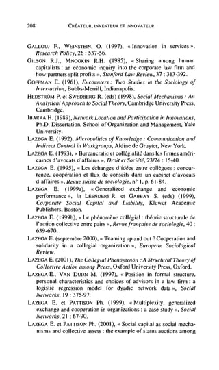 208                CREATEUR, INVENTEUR ET INNOVATEUR



GALLOUJ F., WEINSTEIN, 0. (1997), <<Innovation in services
   Research Policy, 26: 537-56.
GILs0N R.J., MNOOKIN R.H. (1985), <<Sharing among human
      capitalists: an economic inquiry into the corporate law firm and
   how partners split profits >>, Stanford Law Review, 37 : 313-392.
GOFFMAN E. (1961), Encounters: Two Studies in the Sociology of
   Inter-action, Bobbs-Merrill, Indianapolis.
HEDSTROM P. et SWEDBERG R. (eds) (1998), Social Mechanisms: An
   Analytical Approach to Social Theory, Cambridge University Press,
    Cambridge.
JI3ARRA H. (1989), Network Location and Participation in Innovations,
    Ph.D. Dissertation, School of Organization and Management, Yale
    University.
LAZEGA E. (1992), Micropolitics of Knowledge: Communication and
    Indirect Control in Workgroups, Aldine de Gruyter, New York.
LAZEGA E. (1993), << Bureaucratic et collégialitd dans les firmes amen-
    caines d'avocats d'affaires >>, Droit et Société, 23/24: 1 5-40.
LAZEGA E. (1995), <<Les Cchanges d'iddes entre coltègues: concur-
      rence, cooperation et flux de conseils dans un cabinet d'avocats
      d'affaires >>, Revue suisse de sociologie, n° 1, p. 61-84.
LAZEGA         E.   (l999a), <<Generalized exchange and economic
      performance >, in LEENDERS R. et GABBAY S. (eds) (1999),
      corporate Social Capital and Liability, Kluwer Academic
   Publishers, Boston.
LAZEGA E. (I 999b), <<Le phenornène collCgial : théorie structurale de
   l'action collective entre pairs >>, Revue francaise de sociologie, 40:
   639-670.
LAZEGA B. (septenibre 2000), <<Teaming up and out ? Cooperation and
   solidarity in a collegial organization >>, European Sociological
      Review.
LAZEGA E. (2001), The Collegial Phenomenon A   Structural Theory of
   Collective Action among Peers, Oxford University Press, Oxford.
LAZEGA E., VAN DUIJN M. (1997), <<Position in formal structure,
      personal characteristics and choices of advisors in a law tirm : a
      logistic regression model for dyadic network data >>, Social
      Networks, 19 : 375-97.
LAZEGA   E. et PATI'ISON Ph. (1999), <<Multiplexity, generalized
   exchange and cooperation in organizations: a case study >>, Social
   Networks, 21: 67-90.
LAZEGA E. et PArrisoN Ph. (2001), <<Social capital as social mecha-
   nisms and collective assets : the example of status auctions among
 
