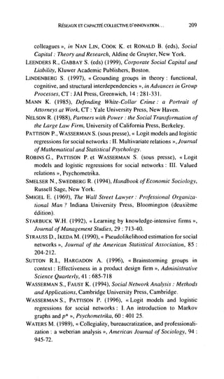 RESEAUX El: CAPACITE COLLECTIVE D'INNOVATLON...          209



   colleagues  >>, in NAN LIN, COOK K. et RONALD B. (eds), Social

   Capital: Theory and Research, Aid inc de Gruyter, New York.
LEENDERS R., GABBAY S. (eds) (1999), Corporate Social Capital and
   Liability, Kiuwer Academic Publishers, Boston.
LINDENBERG S. (1997), <<Grounding groups in theory: functional,
   cognitive, and structural interdependencies >', in Advances in Group
   Processes, CT: JAI Press, Greenwich, 14 : 28 1-331.
MANN K. (1985), Defending White-Collar Crime: a Portrait of
   Attorneys at Work, CT: Yale University Press, New Haven.
NELSON R. (1988), Partners with Power: the Social Tran3fornzation of
   the Large Law Firm, University of California Press, Berkeley.
PArrisoN P., WASSERMAN S. (sous presse), << Logit models and logistic
   regressions for social networks : II. Multivariate relations '>, Journal
   of Mathematical and Statistical Psychology.
ROBINS G., PAULSON P. et WASSERMAN S. (sous presse), <<Logit
   models and logistic regressions for social networks : III. Valued
   relations >>, Psychometrika.
SMELSER N., SwEDBERG R. (1994), Handbook of Econonzic Sociology,
  Russell Sage, New York.
SMIGEL E. (1969), The Wall Street Lawyer: Professional Organiza-
  tional Man ? Indiana University Press, Bloomington (deuxième
   edition).
STARBUCK W.H. (1992), <<Learning by knowledge-intensive firms >>,
   Journal of Management Studies, 29: 7 13-40.
STRAUSS D., IKEDA M. (1990), << Pseudol ikelihood estimation for social
   networks >, Journal of the American Statistical Association, 85:
   204-212.
SUTTON RI., HARGADON A. (1996), <<Brainstorming groups in
  context : Effectiveness in a product design firm >>, Administrative
  Science Quarterly, 41: 685-718
WASSERMAN S., FAUST K. (1994), Social Network Analysis: Methods
  and Applications, Cambridge University Press, Cambridge.
WASSERMAN S., PAULSON P. (1996), <<Logit models and logistic
   regressions for social networks : I. An introduction to Markov
  graphs and  >>, Psychometrika, 60 : 401 25.

WATERS M. (1989), <<Collegiality, bureaucratization, and professionali-
   zation: a weberian analysis      American Journal of Sociology, 94:
   945-72.
 