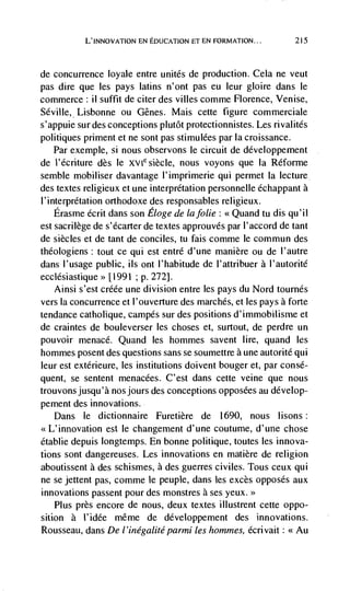 L'INNovATION EN EDUCATION FT EN FORMATION...        215



de   concurrence loyale entre unites de production. Cela ne veut
pas dire que les pays latins n'ont pas eu leur gloire dans le
commerce ii suffit de citer des villes comme Florence, Venise,
Seville, Lisbonne ou Genes. Mais ceUe figure commerciale
s' appuie sur des conceptions plutôt protectionnistes. Les rivalités
politiques priment et ne sont pas stimulées par la croissance.
    Par exemple, si nous observons le circuit de développement
de Vécriture des le     siècle, nous voyons que Ia Réforme
semble mobiliser davantage l'imprimerie qui permet Ia lecture
des textes religieux et une interpretation personnelle échappant a
1' interpretation orthodoxe des responsables religieux.
    Erasme écrit dans son Eloge de lafolie: <<Quand tu dis qu'il
est sacrilege de s'dcarter de textes approuvés par l'accord de tant
de siècles et de tant de conciles, tu fais comme Ic commun des
theologiens: tout cc qui est entré d'une manière ou de l'autre
dans l'usage public, us ont l'habitude de l'attribuer a l'autorité
ecclesiastique>> [1991 ;   p.   272].
   Ainsi s'est créée une division entre les pays du Nord tournés
vers Ia concurrence et l'ouverture des marches, et les pays a forte
tendance catholique, carnpés sur des positions d'immobilisme et
de craintes de bouleverser les choses et, surtout, de perdre un
pouvoir menace. Quand les hommes savent lire, quand les
hommes posent des questions sans se soumettre a une autorité qui
leur est extérieure, les institutions doivent bouger et, par consé-
quent, se sentent menacées. C'est dans cette veine que nous
trouvonsjusqu'à nos jours des conceptions opposées au develop-
pement des innovations.
    Dans Ic dictionnaire Furetière de 1690, nous lisons:
<<L'innovation est le changement d'une coutume, d'une chose
Ctablie depuis Iongtemps. En bonne politique, toutes les innova-
tions sont dangereuses. Les innovations en matière de religion
aboutissent a des schismes, a des guerres civiles. Tous ceux qui
ne se jettent pas, comme le peuple, dans les excès opposes aux
innovations passent pour des monstres a ses yeux.>>
    Plus près encore de nous, deux textes illustrent cette oppo-
sition a l'idée même de développement des innovations.
Rousseau, dans De I 'inégalité       les hommes, écrivait: <<Au
 