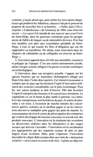 216             NOUVELLES PERSPECTIVES THEORIQUES




contraire, j'aurais désiré que, pour arrêter les innovations dange-
reuses qui perdirent les Athéniens, chacun n'eüt pas le pouvoir de
proposer de nouvelles lois a sa fantaisie... >> Enfin, dans l'Ency-
clopédie <<Catholicisme de Letourney de 1964, nous trouvons
encore: <<Le canon 216 interdit de rien innover sans avoir l'avis
du Saint-Siege, dans les paroisses constituées pour les groupe-
ments de fidèles de langues ou de nationalités diverses. II ne faut
rien modifier non plus sans consultation préalable du Saint-
Siege, a tout ce qui touche les fetes d'obligation qui ont été
supprimées ou transférées. De même, toute innovation dans les
chapitres de cathédrales ou de collégiales est réservée au Saint-
Siege.>>
    L'innovation apparaIt donc très liée aux mentalités, croyances
et préjugés de l'époque. C'est une notion éminemnient sociale,
même lorsque certains obligent a Ia penser en termes techniques
ou technologiques.
    L'innovation, dans son acception actuelle, s'appuie sur les
options fournies par un Autrichien (Schumpeter) réfugié aux
Etats-Unis dans l'entre-deux-guerres. Cet eminent économiste a
compris que les pays qui favorisaient l'esprit d'innovation réali-
saient des avancées considérahies sur le plan économique. Pour
Iui, une nation modeme se doit d'innover. Elk doit favoriser
l'esprit d'entreprise des hommes et Ia concurrence stirnulante. Le
capitalisme en est Ia forme la plus stable et pérenne. Les initia-
tives des entrepreneurs sont la richesse du pays, Ia notion de plus-
value y est reine. L'économje de marché entraIne des concur-
rences parfois violentes oü le meilleur gagne et     les innova-
tions doivent se multiplier pour gagner des parts de marché. Le
consommateur devient Je centre de preoccupation des entreprises
qui veulent développer des besoins nouveaux en accord avec des
produits nouveaux. L'innovation est Ia résultante des inventions
ou découvertes réalisées dans les laboratoires et des usages
sociaux qui doivent s'accorder: l'innovation est Ia socialisation
(ou appropriation par des segments sociaux de plus en plus
larges) d'une invention. Mais, pour s'épanouir, I'innovation
discrédite les objets déjà existants dans une sorte de << destruction
créatrice >> oh la course en avant est de mise : a peine un objet est-
 