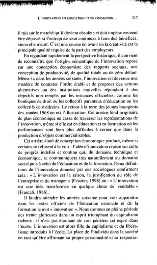 L'INNOvATION EN EDUCATION ET EN FORMATION...          217



ii mis sur le marchd qu'il devient obsolete et doit impdrativement
être dépassé si l'entreprise veut continuer a faire des bénéfices,
sinon elle meurt. C'est une course en avant oii La créativité est Ia
principale qualité requise de Ia part des employeurs.
    En regardant rapidement Ia perspective historique, ii convient
de reconnaItre que l'origine semantique de l'innovation repose
sur une conception économiste des rapports sociaux, une
conception de productivité, de qualitd totale ou de zero défaut.
Même si, dans les anndes soixante, I'innovation est devenue une
manière de contester l'ordre établi et de proposer des actions
alternatives ou des institutions nouvelles répondant a des
objectifs non remplis par les instances officielles, comme les
boutiques de droit ou les collectifs parentaux d'éducation ou les
collectifs de médecins. Le retour a la terre des jeunes bourgeois
des années 1968 en est l'illustration. Cet arrière-fond originaire
de plan dconomique ne cesse de traverser les representations de
I'innovation, même si elle est en education Ct en formation      les
performances sont bien plus difficiles a cerner que dans Ia
production d'objets commercialisables.
   Cet arrière-fond de conception économique perdure, méme si
certains se refusent ala voir: I'idée d'innovation repose sur celle
de progrès indéfini et continu qui, du domaine technique et
économique, se communiquera très naturellement au domaine
social puis a celul de l'éducation et de la formation. Deux défini-
tions de l'innovation données par des sociologues confirment
cela: <<L'innovation est Ia raison, Ia justification du role de
i'entreprise et du manager>> [Crozier, 1998] ou: <<L'innovation
est une idde transformde en quelque chose de vendable>>
[Frascati, 1986].
   II faudra attendre les années soixante pour voir apparaItre
dans les textes officiels de l'Education nationale et de Ia
formation le mot << innovation   >>.   Nous sommes en pleine pCriode
des trente glorieuses dans un esprit triomphant du capitalisme
radieux : II n'est pas étonnant de voir pénétrer cet esprit dans
l'école. L'innovation est alors fille du capitalisme et du libéra-
lisme introduits a l'école. La place de l'individu dans [a société
en tant qu'être affirmant sa propre personnalité et sa responsa-
 
