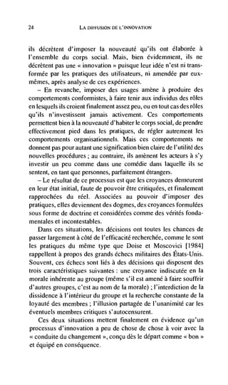 24                    LA DIFFUSION DE L'INNOVATION



us  décrètent d'imposer Ia nouveauté qu'ils ont élaborée a
l'ensemble du corps social. Mais, bien évidemment, ils ne
décrètent pas une << innovation    >>   puisque leur idée n'est ni trans-
formée par les pratiques des utilisateurs, ni amendée par eux-
mêmes, après analyse de ces experiences.
     —   En   revanche, imposer des usages amène a produire des
comportements conformistes, a faire tenir aux individus des roles
en lesquels its croient finalernent assez peu, ou en tout cas des rOles
qu' i Is n ' investissent   jamais activement. Ces comportements
permettent bien a Ia nouveauté d'habiter le corps social, de prendre
effectivement pied dans les pratiques, de regler autrement les
comportements organisationnels. Mais ces comportements ne
donnent pas pour autant une signification bien claire de l'utilité des
nouvelles procedures; au contraire, us arnènent les acteurs a s'y
investir un peu comme dans une comCdie dans laquelle its se
sentent, en tant que personnes, parfaitement étrangers.
   — Le résultat de ce processus est que les croyances demeurent

en leur état initial, faute de pouvoir être critiquées, et finalement
rapprochees du reel. Associées au pouvoir d'irnposer des
pratiques, elles deviennent des dogmes, des croyances formulées
sous forme de doctrine et considérées comme des vérités fonda-
mentales et incontestables.
   Dans ces situations, les decisions ont toutes les chances de
passer largement a côté de I'efficacité recherchée, comme le sont
les pratiques du même type que Doise et Moscovici [1984]
rappellent a propos des grands échecs militaires des Etats-Unis.
Souvent, ces échecs sont lies a des decisions qul disposent des
trois caractéristiques suivantes: une croyance indiscutée en Ia
morale inhérente au groupe (même s'iI est amené a faire souffrir
d'autres groupes, c'est au nom de Ia morale) ; l'interdiction de Ia
dissidence a I'intérieur du groupe et Ia recherche constante de Ia
loyaute des membres; I'illusion partagée de l'unanimité car les
éventuels membres critiques s'autocensurent.
   Ces deux situations mettent finalement en evidence qu'un
processus d'innovation a peu de chose de chose a voir avec Ia
     conduite du changement >>, concu des le depart comme << boa>>
et équipé en consequence.
 