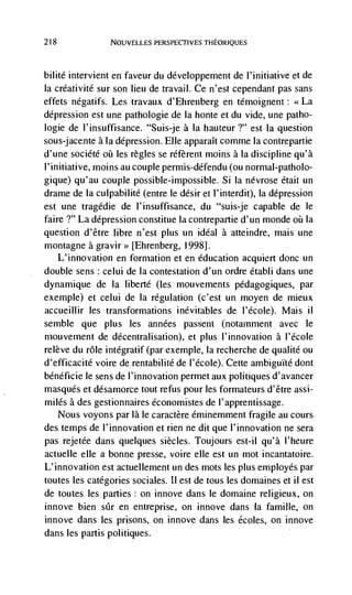 218              NOUVELLES PERSPECTIVES THEORJQUES




bilité intervient en faveur du développement de I'initiative et de
Ia créativité sur son lieu de travail. Ce n'est cependant pas sans
effets négatifs. Les travaux d'Ehrenberg en témoignent: <<La
depression est une pathologie de Ia honte et du vide, une patho-
logie de l'insuffisance. "Suis-je a Ia hauteur ?" est Ia question
sous-jacente a la depression. Elle apparaIt comme Ia contrepartie
d'une société oü les regles se réfèrent moms a Ia discipline qu'à
I'initiative, moms aucouplepermis-défendu (ou normal-patholo-
gique) qu'au couple possible-impossible. Si Ia névrose était un
dranie de Ia culpabilité (entre le désir et l'interdit), la depression
est une tragédie de l'insuffisance, du "suis-je capable de le
faire ?" La depression constitue Ia contrepartie d'un monde oii Ia
question d'être libre n'est plus un ideal a atteindre, mais une
montagne a gravir>> [Ehrenberg, 1998].
   L'innovation en formation et en education acquiert donc un
double sens : celui de Ia contestation d'un ordre établi dans une
dynamique de Ia liberté (les mouvements pédagogiques, par
exemple) et celui de Ia regulation (c'est un moyen de mieux
accueillir les transformations inévitables de I'école). Mais ii
semble que plus les années passent (notamment avec le
mouvement de décentralisation), et plus l'innovation a l'école
relève du role integratif (par exemple, Ia recherche de qualite ou
d'efficacité voire de rentabilité de l'école). Cette ambiguIte dont
bénéficie le sens de I'innovation permet aux politiques d'avancer
masques et désamorce tout refus pour les formateurs d'être assi-
miles a des gestionnaires économistes de l'apprentissage.
   Nous voyons par là le caractère éminemment fragile au cours
des temps de l'innovation et rien ne dit que l'innovation ne sera
pas rejetée dans quelques siècles. Toujours est-il qu'à I'heure
actuelle elk a bonne presse, voire elle est un mot incantatoire.
L'innovation est actuellement un des mots les plus employés par
toutes les categories sociales. II est de tous les domaines et il est
de toutes les parties: on innove dans le domaine religieux, on
innove bien sCr en entreprise, on innove dans la famille, on
innove dans les prisons, on innove dans les écoles, on innove
dans les partis politiques.
 