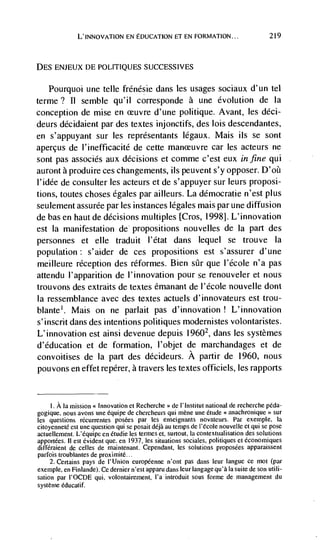 L'INNOVATION EN EDUCATION El EN FORMATION...                            219



DES ENJEUX DE POLITIQUES SUCCESSIVES


    Pourquoi une telle frénésie dans les usages sociaux d'un tel
terme? II semble qu'il corresponde a une evolution de Ia
conception de mise en ceuvre d'une politique. Avant, les déci-
deurs ddcidaient par des textes injonctifs, des lois descendantes,
en s'appuyant sur les représentants legaux. Mais us se sont
aperçus de l'inefficacité de cette manceuvre car les acteurs ne
sont pas associés aux decisions et comme c'est eux in fine qui
auront a produire ces changements, us peuvent s'y opposer.
l'idée de consulter les acteurs et de s'appuyer sur leurs proposi-
tions, toutes choses egales par ailleurs. La démocratie n'est plus
seulement assurée par les instances legates mais par une diffusion
de bas en hautde decisions multiples [Cros, 19981. L'innovation
est Ia manifestation de propositions nouvelles de Ia part des
personnes et elle traduit l'état dans lequel se trouve Ia
population: s'aider de ces propositions est s'assurer d'une
meilleure reception des réformes. Bien stir que I'école n'a pas
attendu l'apparition de I'innovation pour se renouveler et nous
trouvons des extraits de textes émanant de I'école nouvelle dont
Ia ressemblance avec des textes actuels d'innovateurs est trou-
blante'. Mais on ne parlait pas d'innovation ! L'innovation
s'inscrit dans des intentions politiques modernistes volontaristes.
L'innovation est ainsi devenue depuis 19602, dans les systèmes
d'éducation et de formation, I'objet de marchandages et de
convoitises de Ia part des décideurs. A partir de 1960, nous
pouvons en effet repérer, a travers les textes officiels, les rapports


    I. Ala mission Innovation eI Recherche >> de I'Institut national de recherche péda-
gogique. nous avons une équipe de chercheurs qui mène une étude < anachronique '> sur
les questions récurrentes posées par les enseignants novatcurs. Par exemple, la
citoyenneté est une question qui Sc posait déjà au temps de I'école nouvelle et qui se pose
actuellement. L'équipe en étudie Ics termes et, surtout, Ia contextualisation des solutions
apportées. II est evident que. en 1937, les situations sociales, politiques et économiques
différaient de celles de maintenant. Cependant, les solutions proposées apparaissent
parfois troublantes de proximité..
     2. Certains pays de I' Union européenne n'ont pas dans leur langue cc mot (par
exemple, en Finlande). Ce dernier n'est apparu dans leur langage qu'a Ia suite de son utili-
sation par I'OCDE qui, volontairernent, l'a introduit sous forme de management du
systéme éducatif.
 