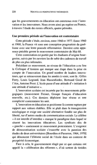 220              NOUVELLES PERSPECTIVES THEORIQUES




que les gouvernements en education ont entretenus avec l'inno-
vation et les innovateurs. Nous avons ainsi Pu repérer en France,
a travers l'étude des textes officiels, quatre périodes.

Une premiere période oil l'innovation est contestataire
    Cette période s'étale, environ, entre 1960 et 1977. Entre 1960
et 1968, Ia France vit sous une conception pragmatiste du gaul-
lisnie avec une lente poussée réformatrice. Derriere cette appa-
rence paisible germe le mouvement contestataire de Mai 68.
    Cette contestation est portee par Ies Ctudiants d'origine bour-
geoise, suivis par les ouvriers las de subir des cadences de travail
de plus en plus infernales.
    Précédant ce mouvement, au niveau de I'Cducation a eu lieu
le Colloque d'Amiens qui rnarque une etape dans Ia prise en
compte de l'innovation. Un grand nombre de leaders innova-
teurs, qul se retrouveront dans les années a venir, sont là: Gilles
Ferry, Louis Legrand, Jean Hassenforder, Bertrand Girod de
I'Ain, Antoine Prost. L'école passe d'une attitude       initiation a
une attitude d'initiative >>.
   L'innovation scoiaire est incarnée par Jes mouvernents péda-
gogiques (mouvernent Freinet, Groupe francais d'dducation
nouvelle, etc.). Ces derniers deploient leur réseau et une
complicité contestataire les unit.
    L'innovation en education se positionne là comme rupture par
rapport aux valeurs étabiies. File se plait dans Ja transgression
axiologique et exige une société alternative fondée sur plus de
liberté, sur d'autres modes de communication sociale. Le célèbre
    est interdit d'interdire>> marque le paradigme dans lequel se
situent les innovations éducatives. Les syndicats dits de
<<gauche soutiennent ce mouvement protestataire. L'exigence
de démocratisation scolaire s'exacerbe avec Ia parution des
etudes de deux universitaires [Bourdieu et Passeron, 1964, 1970]
qui dénoncent I'dlitisme social de I'école dans un contexte de
prospérité économique.
   Face a cela, le gouvernement réagit par cc que certains ont
appelé Ia <célébration des réformes >>, d'oü sortent de timides
 