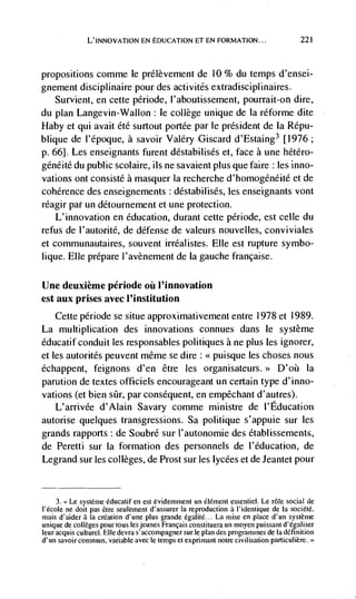 L'INNOVATION EN EDUCATION ET EN FORMATION...                           221




propositions comme le prélèvement de 10 % du temps d'ensei-
gnement disciplinaire pour des acti vités extradisciplinaires.
   Survient, en cette période, I'aboutissement, pourrait-on dire,
du plan Langevin-Wallon : le college unique de Ia réforme dite
Haby et qul avait été surtout portée par Je président de la Répu-
blique de l'époque, a savoir Valery Giscard d'Estaing3 [1976;
p. 66]. Les enseignants furent déstabilisés et, face a une hétéro-
généité du public scolaire, us ne savaient plus que faire : les inno-
vations ont consisté a masquer Ia recherche d'homogéneité et de
coherence des enseignements : déstabilisés, les enseignants vont
réagir par un détournement et une protection.
    L'innovation en education, durant cette periode, est celle du
refus de l'autorité, de defense de valeurs nouvelles, conviviales
et communautaires, souvent irréalistes. Elle est rupture symbo-
lique. Elle prepare I'avènement de Ia gauche francaise.

Une deuxième période øü I'innovation
est aux prises avec l'institution
    Cette periode se situe approximativement entre 1978 et 1989.
La multiplication des innovations connues dans le système
éducatif conduit les responsables politiques a ne plus les ignorer,
et les autorités peuvent même se dire: <<puisque les choses nous
échappent, feignons d'en être les organisateurs.>> D'oii Ia
parution de textes officiels encourageant un certain type d'inno-
vations (et bien slir, par consequent, en empêchant d'autres).
   L'arrivée d'Alain Savary comme ministre de I'Education
autorise quelques transgressions. Sa politique s'appuie sur les
grands rapports : de Soubré sue I'autonomie des établissements,
de Peretti sur Ia formation des personnels de l'éducation, de
Legrand sur les colleges, de Prost sur les lycees et de Jeantet pour



     3. <<Le système éducatif en est évidemment un élément essentiel. Le role social de
l'école ne doit pas Ctre seulement d'assurer Ia reproduction a             de Ia société,
mais d'aider a Ia creation d'une plus grande egalitC... La misc en place d'un système
unique de colleges pour tous les jeunes Francais constituera un moyen puissant d'égaliser
leur acquis culturel. Elle devra s'acconlpagner sur Ic plan des programmes de Ia definition
d'un savoir commun, variable avec Ic temps et expnmant notre civilisation particulière.>
 