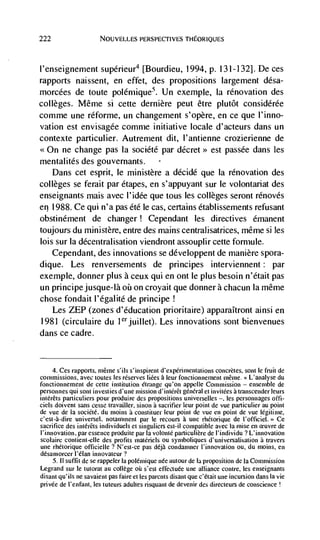 222                    NOUVELLES I'ERSPECTIVES



l'enseignement supérieur4 [Bourdieu, 1994, p. 131-132]. De ces
rapports naissent, en effet, des propositions largement désa-
morcées de toute poléniique5. Un exemple, Ia renovation des
colleges. Même si cette dernière peut être plutôt considérée
comme une réforme, un changement s'opère, en ce que I'inno-
vation est envisagée comme initiative locale d'acteurs dans un
contexte particulier. Autrement dit, l'antienne crozierienne de
<<On ne change pas Ia société par            est passée dans les
mentalités des gouvernants.
    Dans cet esprit, Ic ministère a décidé que Ia renovation des
colleges se ferait par étapes, en s'appuyant sur le volontariat des
enseignants mais avec l'idée que tous les colleges seront rénovés
en 1988. Ce qui n'a pas été le cas, certains établissements refusant
obstinément de changer! Cependant les directives dmanent
toujours du ministere, entre des mains centralisatrices, même Si les
lois sur Ia décentralisation viendront assouplir cette forniule.
    Cependant, des innovations se développent de manière spora-
dique. Les renversements de principes interviennent: par
exemple, donner plus a ceux qui en ont Ic plus besoin n'était pas
un principe jusque-la ou on croyait que donner a chacun Ia même
chose fondait l'égalitd de principe
    Les ZEP (zones d'dducation prioritaire) apparaItront ainsi en
1981 (circulaire du ldijuillet). Les innovations sont bienvenues
dans ce cadre.


     4. Ces rapports, mCme s'ils s'inspirent d'expCnmeniations concretes, sont Ic fruit de
commissions, avec tonics les reserves liées a leur fonctionnement mCjue. L'analyse du
fonctionneinent de cette institution Ctrange qu'on appelle Commission — ensemble de
personnes qui sont investies d'une mission d'intCrCt general et invitCes a transcender leurs
intéréts particutiers pour produire des propositions universelles —, les personnages offi-
ciels doivent sans cesse travailler, sinon a sacrifier leur point de vue particulier au point
de vue de Ia sociCté, du nioins a constituer leur point de vue en point de vue legitime,
c'est-à-dire universel, notanunent par le recours a une rhCtorique de l'officiel.> Ce
sacrifice des intérCts individuels ci singuliers est-il compatible avec Ia misc en            de
l'innovation, par essence produite par Ia volontC particuliCre de lindividu ? L'innovation
scolaire contieni-elle des proflts matCriels ou symboliques d'universalisation a travers
une rhCtorique officielle ? N'est-ce pas déjà condamner I'innovation ou, du moms, en
dCsamorcer l'élan
     5. II suffit de Se rappeler Ia poléntique née aucour de Ia proposition de Ia Commission
Legrand sur le tutorat an college oü scsi effectuée une alliance contre, les enseignants
disant qu'ils ne savaient pas faire ci les parents disani que c'était une incursion dans Ia vie
privee de l'enfant, les tuteurs adultes risquant de devenir des directeurs de conscience
 