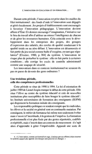 L'INNOVATION EN EDUCATION El EN FORMATION...                           223



    Durant cette période, l'innovation est prise dans les mailles du
filet institutionnel des fonds d'aide a l'innovation sont dégagés
et gérés localement ; les projets d'établissements sont encourages
a favoriser l'innovation pédagogique. L'innovation devient
affaire d'Etat. Ce dernier encourage I'imagination, l'initiative sur
le lieu du travail afin d'utiliser au mieux I'intelligence de chacun
et de gérer les ressources humaines. Cela coincide avec le déve-
loppement dans les entreprises des projets, des groupes
d'expression des salaries, des cercies de qualite conduisant a la
qualité totale ou au zero dCfaut. L' innovation est désamorcée et
fait partie dujeu social comme bulle d'oxygène, en tant que régu-
latrice6 [Crozier, 1980, P. 384] du système. L'innovation ne
risque plus de perturber le système elle en fait partie a certaines
conditions ; elle corrige les excès de contrôle administratif
comme une soupape de sécurité.
    Les innovateurs dans ce contexte institutionnel ne seraient-ils
pas en passe de devenir des gens ordinaires?

Une troisième période,
celle des compétences professionnelles
    Cette période se situe de 1990 a 1994. La loi d'orientation de
juillet 1989 de Lionel Jospin marque le debut de cette période. Elle
situe l'élève au centre du système éducatif et crée de nouvelles
institutions plus susceptibles de faire bouger le système éducatif:
les Instituts universitaires de formation des enseignants (IUFM)
qui dispensent la formation initiale des enseignants.
    Les responsables politiques se rendent compte que les individus,
les élèves et Ia société en general sont en continuelle mutation. Par
consequent, le métier de formateur lui-même non seulement évolue
mais s'ouvre a l'incertitude, a Ia gestion de l'imprevu. La formation
professionnelle n'est plus fixée par des gestes répertoriés, codifies
et répétitifs, mais s'inscrit dans un contexte de mouvement ii s'agit
alors d'apprendre a gérer 1' imprévisible. ApparaIt une sorte de


     6. > L'innovation, comme un écureuil en cage, continue par ses efforts a faire tourner
le système auquel elk apporte son énergie sans pouvoir en changer>'
 