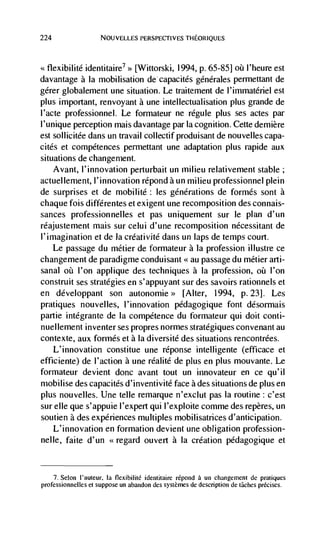 224                  NOUVELLES PERSPECTIVES THEORIQUES




<<flexibilité identitaire7 >> [Wittorski, 1994, p. 65-851                l'heure est
davantage a Ia mobilisation de capacités générales permettant de
gérer globalement une situation. Le traitement de l'immatériel est
plus important, renvoyant a une intellectualisation plus grande de
l'acte professionnel. Le formateur ne régule plus ses actes par
l'unique perception mais davantage par Ia cognition. Cette demière
est sollicitée dans un travail collectif produisant de nouvelles capa-
cites et competences permettant une adaptation plus rapide aux
situations de changement.
   Avant, I'innovation perturbait un milieu relativement stable;
actuellernent, l'innovation répond a un milieu professionnel plein
de surprises et de mobilité: les générations de formés sont a
chaque fois diffCrentes et exigent une recomposition des connais-
sances professionnelles et pas uniquement sur le plan d'un
réajustement mais sur celui d'une recomposition nécessitant de
l'imagination et de Ia créativité dans un laps de temps court.
    Le passage du métier de formateur a Ia profession illustre ce
changement de paradigme conduisant au passage du métier arti-
sanal oü l'on applique des techniques a Ia profession,         l'on
construit ses strategies en s'appuyant sur des savoirs rationnels et
en développant son autonomie> [Alter, 1994, p. 23]. Les
pratiques nouvelles, l'innovation pédagogique font désormais
partie intégrante de Ia competence du forniateur qui dolt conti-
nuellement inventer ses propres normes stratégiques convenant au
contexte, aux formés et a Ia diversité des situations rencontrées.
    L'innovation constitue une réponse intelligente (efficace et
efficiente) de l'action a une réalité de plus en plus mouvante. Le
formateur devient donc avant tout un innovateur en ce qu'il
mobilise des capacites d'inventivité face a des situations de plus en
plus nouvelles. Une telle remarque n'exclut pas Ia routine : c'est
sur elle que s'appuie l'expert qui l'exploite comme des repères, un
soutien a des experiences multiples mobilisatrices d'anticipation.
   L'innovation en formation devient une obligation profession-
nelle, faite d'un <<regard ouvert a Ia creation pédagogique et


     7. Selon I'auteur. Ia flexibilitë identitaire rëpond a un changemeni de pratiques
professionnelles er suppose un abandon des systernes de description de tâches précises.
 