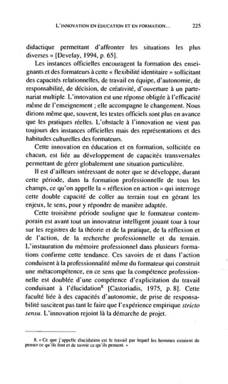 L'INNOVATION EN EDUCATION ET EN FORMATION...                         225



didactique    perniettant d'affronter les situations les plus
diverses> [Develay, 1994, p. 65].
    Les instances officielles encouragent Ia formation des ensei-
gnants et des formateurs a cette << flexibilité identitaire >> sollicitant
des capacités relationnelles, de travail en équipe, d'autonomie, de
responsabilité, de decision, de créativité, d'ouverture a un parte-
nariat multiple. L'innovation est une réponse obligee a I'efficacité
même de l'enseignement; elle accompagne le changement. Nous
dirions même que, souvent, les textes officiels sont plus en avance
que les pratiques réelles. L'obstacle a I'innovation ne vient pas
toujours des instances officielles mais des representations et des
habitudes culturelles des formateurs.
   Cette innovation en education et en formation, sollicitée en
chacun, est liée au développement de capacités transversales
permettant de gérer globalement une situation particulière.
   II est d'ailleurs intéressant de noter que se developpe, durant
cette période, dans Ia formation professionnelle de tous les
champs, ce qu'on appelle Ia << réflexion en action >> qui interroge
cette double capacité de coller au terrain tout en gérant les
enjeux, le sens, pour y répondre de manière adaptée.
   Cette troisième période souligne que le formateur contem-
porain est avant tout un innovateur intelligent jouant tour a tour
sur les registres de Ia théorie et de Ia pratique, de Ia réflexion et
de l'action, de Ia recherche professionnelle et du terrain.
L'instauration du mémoire professionnel dans plusieurs forma-
tions confirme cette tendance. Ces savoirs de et dans l'action
conduisent a la professionnalité même du formateur qui construit
une métacompétence, en ce sens que Ia competence profession-
nelle est doublée d'une competence d'explicitation du travail
conduisant a l'élucidation8 [Castoriadis, 1975, p. 8]. Cette
faculté Iiée a des capacités d'autonomie, de prise de responsa-
bilité suscitent pas tant le faire que l'expérience empirique stricto
sensu. L'innovation rejoint là Ia démarche de projet.


    8. <<Ce que j'appelte elucidation est le    travail par lequel les hommes essaient de
penser cc qu'ils font et de savoir Ce qu'ils pensent. <>
 