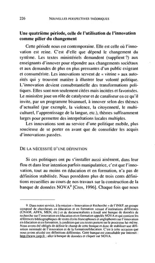 226                   NOUVELLES PERSPECTIVES TI-IEORIQUES




Une quatrième période, celle de I'utilisation de l'innovation
comme pilier du changement
      Cette période nous est contemporaine. Elle est celle øü l'inno-
vation est reine. C'est d'elle que depend le changement du
système. Les textes ministériels demandent (supplient?) aux
enseignants d'innover pour repondre aux changements sociétaux
et aux demandes de plus en plus pressantes d'un public exigeant
et consumériste. Les innovations servent de <<. vitrine>> aux auto-
rites qui y trouvent matière a illustrer leur volonté politique.
L' innovation devient consubstantielle des transformations p01 i-
tiques. Elles sont non seulement citées mais incitées et favorisées.
Le ministerejoue un role de catalyseur et de canaliseur en ce qu'il
invite, par un programme bisannuel, a innover selon des themes
d'actualité (par exemple, Ia violence, la citoyenneté, le multi-
culturel, l'apprentissage de Ia langue, etc.), themes suffisamment
larges pour permettre des interpretations locales multiples.
   Les innovations sont au service d'une politique mobile, plus
soucieuse de se porter en avant que de consolider les acquis
d' innovations passées.


DE LA NECESSITE D'UNE DEFINITION

    Si ces politiques ont Pu s'installer aussi aisément, dans leur
flou et dans leur intention parfois manipulatrice, c'est que l'inno-
vation, tout au moms en education et en formation, n'a pas de
definition stabilisée. Nous possedons plus de trois cents défini-
tions recueillies au cours de nos travaux sur Ia construction de Ia
banque de données NO VA9 [Cros, 1996]. Chaque fois que nous


   9. Dans notre service, ala mission Innovation ci Recherche de 1'INRP, un groupe
compose de chercheurs en education et en formation venant dinstitutions différentes
(CNAM, AFPA, MEN, etc.) et de documentalistes a fonde une banque de données de
recherche sur I'innovation en education ci en formation appelée NOVA et qui contient les
references bibliographiques de textes écrits francophones et anglophones sur I' innovation
en education ci en formation, a condition que ces testes portent sur le processus Iui-rnCme.
Nous avons Cté obliges de dCfinir Ic champ de eeOc banque et donc de stabiliser une defi-
nition minimale de I'innovation ci de Ia formation/education. C'est a cette occasion que
nous avons          ces definitions différentes. Cette banque est consuItable par internet:
http://www.inrp.fr aller a banque de données et cliquer sur NOVA.
 