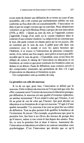 L'INNovATION EN EDUCATION El EN FORMATION...         227



avons tenté de donner une definition de ce terme au cours d'une
assemblée, elle a été comme par enchantement oubliée car non
conforme au flou dont elle est consubstantielle : l'innovation vit
dans et par    usages sociaux qui en sont faits. Nous adopterions
volontiers ce qu'écrit Merleau-Ponty a propos du mot innovation
[1976, p. 462]: <<Quant au sens du mot, je l'apprends comme
j'apprends I'usage d'un outil, en le voyant employer dans le
contexte d'une certaine situation. La subjectivité ne constitue pas
le mot, elle pane comme on chante parce qu'on est joyeux, elle
ne constitue pas le sens du mot, ii jaillit pour elle dans son
commerce avec le monde et avec les autres hommes qui
l'habitent, ii se trouve a l'intersection de plusieurs comporte-
ments, ii est, meme une fois acquis, aussi précis et aussi peu défi-
nissable que le sens du geste. Cependant, nous avons bien été
obliges de cerner Ic champ de l'innovation en education et en
formation, ne serait-ce que pour construire les frontières entre un
dedans et un dehors. Faute de definition, nous sommes arrives a
des composantes minimales qui permettent de dire s'il s'agit
d'innovation en education et formation ou pas.
    Ces composantes sont au nombre de cinq.

La premiere est celle du nouveau
   II va de soi que, pour tous, l'innovation se définit par le
nouveau. Cette evidence du nouveau ne l'est pas tant que cela. En
effet, comment saisir l'essence du nouveau en education puisque,
par definition, le nouveau est une qualité d'existence éphémère,
un attribut momentané ? Ii est relatif a celui qui l'énonce, ii est
lie au point de vue de celui qui l'énonce. Qui peut decider en
education et en formation de ce qui est nouveau ? S'agit-il d'une
qualite mesurable ? Le nouveau a lui seul ne peut être un critère
de definition. Tout au plus permet-il de qualifier Ia hardiesse de
l'événement. Et encore Par exemple, un professeur qui, pour Ia
premiere lois, fait faire a ses élèves des travaux de groupe dira
qu'il innove, même si son voisin le fait depuis des années. Pour
lui, ce sera Ia premiere fois et donc ii innove. Autrement dit,
l'innovation en education est relative au contexte immédiat voire
psychologique. C'est l'innovateur qui décrète que cc qu'il
 