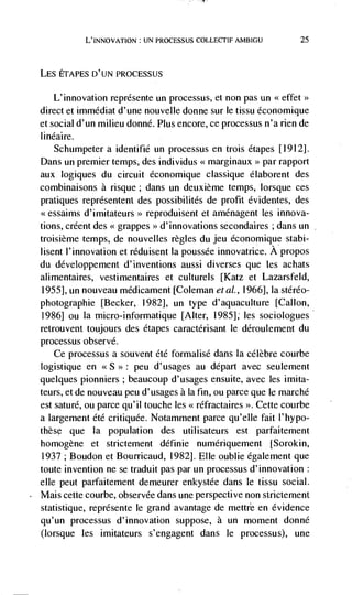 L'INNOVATION: UN PROCESSUS COLLECTIF AMBIGU            25



LES ETAPES D'UN PROCESSUS

    L' innovation représente un processus, et non pas un <effet>>
direct et immédiat d'une nouvelle donne sur le tissu économique
etsocial d'un milieu donné. Plus encore, ce processus n'a nen de
linéaire.
    Schumpeter a identifié un processus en trois étapes [1912].
Dans un premier temps, des individus << marginaux par rapport
                                                       >>


aux logiques du circuit économique classique élaborent des
combinaisons a risque; dans un deuxième temps, Iorsque ces
pratiques représentent des possibilités de profit évidentes, des
<<essaims d'imitateurs>> reproduisent et amdnagent les innova-
tions, créent des << grappes  d'innovations secondaires ; dans un
                               >>


troisième temps, de nouvelles regles du jeu économique stahl-
lisent l'innovation et réduisent Ia poussée innovatrice. A propos
du développement d'inventions aussi diverses que les achats
alimentaires, vestimentaires et culturels [Katz et Lazarsfeld,
1955], un nouveau médicament [Coleman eta!., 1966], Ia stéréo-
photographie [Becker, 1982], un type d'aquaculture [Callon,
1986] ou Ia micro-informatique [Alter, 1985]; les sociologues
retrouvent toujours des étapes caractérisant le déroulement du
processus observe.
    Ce processus a souvent été formalisé dans Ia célèbre courbe
logistique en            peu d'usages au depart avec seulement
quelques pionniers ; beaucoup d'usages ensuite, avec les imita-
teurs, et de nouveau peu d'usages a Ia fin, ou parce que le marché
est saturé, ou parce qu'il touche les << réfractaires >. Cette courbe
a largement été critiquée. Notamment parce qu'elle fait l'hypo-
these que la population des utilisateurs est parfaitement
homogene et strictement définie numériquement [Sorokin,
 1937 ; Boudon et Bourricaud, 1982]. Elle oublie également que
toute invention ne se traduit pas par un processus d'innovation:
elle peut parfaitement demeurer enkystée dans le tissu social.
Mais cette courbe, observée dans une perspective non strictement
statistique, représente le grand avantage de mettre en evidence
qu'un processus d'innovation suppose, a un moment donné
(lorsque les imitateurs s'engagent dans le processus), une
 