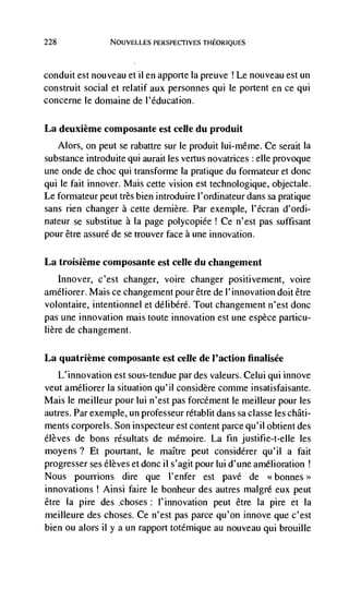 228               NOUVELLES PERSPECTIVES TI-IEORIQUES




conduit est nouveau et ii en apporte Ia preuve ! Le nouveau est un
construit social et relatif aux personnes qui le portent en ce qui
concerne le dornaine de l'éducation.

La deuxième composante est celle du produit
   Alors, on peut se rabattre sur le produit Iui-mêrne. Ce serait Ia
substance introduite qui aurait les vertus novatrices elle provoque
une onde de choc qui transforme la pratique du formateur et donc
qui le fait innover. Mais cette vision est technologique, objectale.
Le formateur peut très bien introduire l'ordinateur dans sa pratique
sans rien changer a cette dernière. Par exemple, I'écran d'ordi-
nateur se substitue a Ia page polycopiée ! Ce n'est pas suffisant
pour être assure de se trouver face a une innovation.

La troisiènie composante est celle du changement
      Innover, c'est changer, voire changer positivement, voire
arnéliorer. Mais ce changement pour être de l'innovation doit être
volontaire, intentionnel et délibéré. Tout changenient n'est donc
pas une innovation mais toute innovation est une espèce particu-
here de changement.

La quatriènie composante est celle de l'action finalisée
   L'innovation est sous-tendue par des valeurs. Celui qui innove
veut améliorer Ia situation qu'il considère conime insatisfaisante.
Mais le meilleur pour lui n'est pas forcément le meilleur pour les
autres. Par exemple, un professeur rétablit dans sa classe les châti-
ments corporels. Son inspecteur est content parce qu'il obtient des
élèves de bons résultats de mémoire. La fin justifie-t-eIle les
moyens? Et pourtant, Ic maître peut considérer qu'il a fait
progresser ses élèves et donc ii s'agit pour lui d'une amelioration
Nous pourrions dire que I'enfer est pave de bonnes>
innovations ! Ainsi faire le bonheur des autres malgré eux peut
être Ia pire des choses: I'innovation peut être Ia pire et Ia
nieihleure des choses. Ce n'est pas parce qu'on innove que c'est
bien ou alors ii y a un rapport totémique au nouveau qui brouille
 