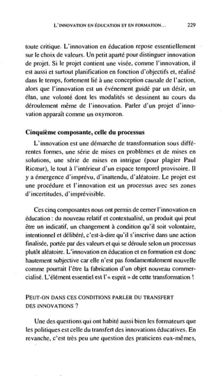 L'INNOvATION EN EDUCATION ET EN FORMATION...           229



toute critique. L'innovation en education repose essentiellement
sur le choix de valeurs. Un petit aparté pour distinguer innovation
de projet. Si le projet contient une visde, comme 1' innovation, ii
est aussi et surtout planification en fonction d'objectifs et, réalisé
dans le temps, fortement lie a une conception causale de l'action,
alors que I'innovation est un événement guide par un désir, un
élan, une         dent tes modalités se dessinent au cours du
deroulement même de l'innovation. Parler d'un projet d'inno-
vation apparaIt comme un oxymoron.

Cinquième composante, celle du processus
   L'innovation est une démarche de transformation sous diffé-
rentes formes, une série de mises en problèmes et de mises en
solutions, une serie de mises en intrigue (pour plagier Paul
           Ic tout a l'intérieur d'un espace temporel provisoire. II
y a emergence d'imprevu, d'inattendu, d'aléatoire. Le projet est
une procedure et l'innovation est un processus avec ses zones
d'incertitudes, d'imprevisible.

    Ces cinq composantes nous ont permis de cerner I'innovation en
education : du nouveau relatif et contextualise, un produit qui peut
être un indicatif, un changement a condition qu'il soit volontaire,
intentionnel et delibere, c'est-à-dire qu'il s'inscrive dans une action
finalisée, portee par des valeurs et qui se deroule scion un processus
plutôt aléatoire. L'innovation en education et en formation est donc
hautement subjective car elle n'est pas fondamentalement nouvelle
comme pourrait l'être Ia fabrication d'un objet nouveau commer-
cialisé. L'élément           est I' espnt de cette transformation


PEUT-ON DANS CES CONDITIONS PARLER DU TRANSFERT
DES INNOVATIONS?

    Une des questions qui ont habite aussi bien les formateurs que
les politiques est celle du transfert des innovations éducatives. En
revanche, c'est très peu uñe question des praticiens eux-mêmes,
 