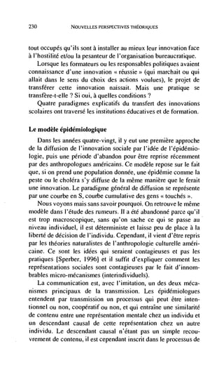 230              NOUVELLES PERSPEC11VES THEORIQUES



tout occupés qu'ils sont a installer au mieux leur innovation face
a l'hostilité et/ou Ia pesanteur de l'organisation bureaucratique.
    Lorsque les formateurs ou les responsables politiques avaient
connaissance d'une innovation                  (qui marchait ou qui
allait dans le sens du choix des actions voulues), le projet de
transfdrer cette innovation naissait. Mais une pratique se
transfère-t-elIe? Si oui, a queues conditions?
    Quatre paradigmes explicatifs du transfert des innovations
scolaires ont traverse les institutions éducatives et de formation.


Le modèle épidémiologique
   Dans les années quatre-vingt, ii y eut une premiere approche
de La diffusion de l'innovation sociale par l'idée de l'épidémio-
logie, puis une période d'abandon pour être reprise rCcemment
par des anthropologues américains. Ce modèle repose sur le fait
que, si 011 prend une population donnée, une dpidémie conime Ia
peste ou le cholera s'y diffuse de Ia niême manière que le ferait
une innovation. Le paradigme general de diffusion se représente
par une courbe en S. courbe cumulative des gens < touches >>.
    Nous voyons mais sans savoirpourquoi. On retrouve Ic même
modèle dans I'étude des rumeurs. II a été abandonnC parce qu'il
est trop macroscopique, sans qu'on sache cc qui se passe au
niveau individuel, ii est déterministe et laisse peu de place a Ia
libertd de decision de I'individu. Cependant, ii vient d'être repris
par les theories naturalistes de l'anthropologie culturelle amen-
caine. Ce sont les idées qui seraient contagieuses et pas les
pratiques [Sperber, 1996] et ii suffit d'expliquer comment les
representations sociales sont contagieuses par Ic fait d'innom-
brables micro-mécanismes (I nterindi viduels).
      La communication est, avec l'imitation, un des deux méca-
nismes principaux de Ia transmission. Les épidémiologues
entendent par transmission un processus qui peut être inten-
tionnel ou non, coopératif ou non, et qui entralne une similarité
de contenu entre une representation mentale chez un individu et
un descendant causal de cette representation chez un autre
individu. Le descendant causal n'dtant pas un simple recou-
vrement de contenu, ii est cependant inscrit dans Ic processus de
 