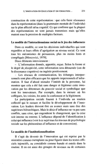 L'INNOvATION EN EDUCATION ET EN FORMATION...            231




construction de cette representation : que cela fasse resonance
dans la representation (dans la grammaire mentale de I' individu)
sur le plan affectif etlou cognitif. Ce qui confirme que Ia plupat
des representations ne sont jamais transmises mais qu'elles
mutent sous Ia pression de multiples facteurs.

Le modèle de l'interactionnisme social ou Ic jeu des influences
   Dans ce modèle, ce sont les decisions individuelles qui sont
regardees et leurs effets d'agrégation au niveau social. Ce sont
tous les mécanismes de persuasion, plus ou moms lents et
compliquds [Moscovici, 1979].
    Deux éléments interviennent:
   —   L'information donnée, apportée, recue. Selon Ia forme et
le degre de réceptivité, cette information sera détournée (cas de
Ia dissonance cognitive) ou ingérée positivement.
      Les   réseaux de communication, les échanges interper-
sonnels sont plus efficaces que les apports impersonnels d'infor-
mation. II faut d'abord stimuler l'intérêt de Ia personne, lui
montrer que cela a étd fait sans danger et legitimer cette inno-
vation par les détenteurs du pouvoir social et symbolique que
sont les innovateurs. Par exemple, dans la mesure oh les
collègues, les voisins, les amis la confirment et Ia légitirnent.
   La participation sociale fournit a l'individu un soutien
collectif qui le rassure et facilite Ic developpement de l'inno-
vation. Les leaders doivent être en avance mais sans être des
supérieurs hiérarchiques. Mais le ddsir d'influence ne va pas sans
contlits, sans cnse, qui engendrent le changement, que Ia crise
soit interne ou externe. L'influence depend de I'identification a
celui qui influence (voir ace sujet tous les travaux de psychologie
sociale sur les phénomènes d'influence et de conversion).

Le modèle de I'institutionnalisation
   II s'agit du devenir de l'innovation qui est reprise par le
ministère comme exemplaire ou pour figurer dans les textes offi-
ciels injonctifs, ou considérée comme banale et entrée dans Ia
routine. II en est ainsi des groupes de niveaux ou de certaines
 