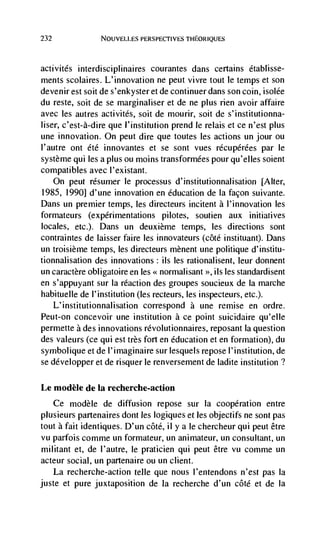 232              NOUVELLES PERSPECTIVES THEORIQUES




activitds interdisciplinaires courantes dans certains dtabli sse-
ments scolaires. L'innovation ne peut vivre tout le temps et son
devenir est soit de s'enkyster et de continuer dans son coin, isolée
du reste, soit de se marginaliser et de ne plus rien avoir affaire
avec les autres activités, soit de mourir, soit de s'institutionna-
user, c'est-à-dire que l'institution prend Ic relais et ce n'est plus
une innovation. On peut dire que toutes les actions un jour ou
l'autre ont dtd innovantes et se sont vues récupdrées par le
système qui les a plus ou moms transformdes pour qu'elles soient
compatibles avec l'existant.
   On peut résumer Ic processus d'institutionnalisation [Alter,
1985, 1990] d'une innovation en education de Ia facon suivante.
Dans un premier temps, les directeurs incitent a l'innovation les
formateurs (experimentations pilotes, soutien aux initiatives
locales, etc.), Dans un deuxième temps, les directions sont
contraintes de laisser faire les innovateurs (côté instituant). Dans
un troisième temps, les directeurs mènent une politique d'institu-
tionnalisation des innovations; us les rationalisent, leur donnent
un caractère obligatoire en les << normalisant   >>,   us   les standardisent
en s'appuyant sur Ia reaction des groupes soucieux de la marche
habituelle de l'institution (les recteurs, les inspecteurs, etc.).
  L'institutionnalisation correspond a une remise en ordre.
Peut-on concevoir une institution a ce point suicidaire qu'elle
permette a des innovations rdvolutionnaires, reposant la question
des valeurs (ce qui est très fort en education et en formation), du
symbolique et de l'imaginaire sur lesquels repose l'institution, de
se développer et de risquer le renversement de ladite institution?

Le modèle de Ia recherche-action
      Ce modèle de diffusion repose sur Ia cooperation entre
plusieurs partenaires dont les logiques et les objectifs ne sont pas
tout a fait identiques. D'un côté, ii y a le chercheur qui peut être
vu parfois comme un formateur, un animateur, un consultant, un
militant et, de l'autre, le praticien qui peut être vu comme un
acteur social, un partenaire ou un client.
   La recherclie-action telle que nous l'entendons n'est pas Ia
juste et pure juxtaposition de la recherche d'un côté et de Ia
 