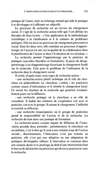 L'INNOVATION EN EDUCATION CF EN FORMATION...         233



pratique de l'autre, mais un éclairage mutuel qui aide Ia pratique
a se développer et a affermir ses objectifs.
   Le processus de recherche est au service du changement
social. II s'agit de Ia recherche-action telle que l'ont définie les
disciples de Kurt Lewin: <<Une application de la méthodologie
scientifique a Ia clarification et a Ia solution de problèmes
pratiques. Elle est aussi un processus de changement personnel et
social. Dans les deux sens, elle constitue un processus d'appren-
tissage     l'accent est mis sur Ia qualite de Ia collaboration dans
Ia planification de l'action et dans l'évaluation de ses résultats.>>
   La recherche permet l'apprentissage par le praticien de
pratiques nouvelles élucidées et formalisées. Ii passe du désap-
prentissage a un réapprentissage favorisant le changement fondé
sur la recherche. Cela pose le problème de l'utilisation de Ia
recherche dans le changement social.
   11 existe, d'après nous, trois types de recherche-action:
   — une recherche-action plutôt technique oh Ic role du cher-

cheur est prépondérant. Le chercheur <<utilise>> les praticiens
comme source d'information et il stimule le changement local.
Ce seront les résultats de Ia recherche qui pourront éventuel-
lement jouer sur Ia diffusion,
   —   une   recherche pratique oh Ic chercheur a un rOle de
consultant. II établit des relations de cooperation soit avec le
praticien, soit avec le groupe. II oriente le changement, l'infléchit
et enrichit sa réflexion,
   —   une   recherche émancipatrice oh le groupe de praticiens
prend Ia responsabilité de I'action et de Ia recherche. La
recherche devient alors une pratique de formation.
   La recherche-action comme organe de diffusion de l'inno-
vation possède deux postulats: premièrernent, le chercheur est
un militant, c'est-à-dire qu'il croit a une certaine issue de l'action
sociale; deuxièmement, l'innovation n'est pas externe au
praticien, elle n'est pas une adoption ou une adaptation de
pratiques développées ailleurs. L'innovation se construit dans
une certaine durée et se prolonge au-delà d'une intervention dont
le but est de déclencher un processus qui devra se poursuivre sans
Ia recherche.
 