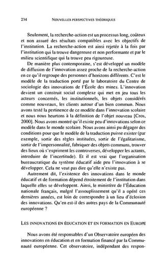 234                NOUVELLES PERSPECTIVES THEORIQUES



      Seulement, Ia recherche-action est un processus long, coilteux
et non assure des résultats compatibles avec les objectifs de
l'institution. La recherche-action est ainsi rejetée a Ia fois par
l'institution qui Ia trouve dangereuse et non performante et par le
milieu scientifique qui Ia trouve peu rigoureuse.
    De manière plus contemporaine, s'est développé un modèle
de diffusion de l'innovation assez proche de Ia recherche-action
en ce qu'il regroupe des personnes d'horizons différents. C'est le
modèle de Ia traduction porte par le laboratoire du Centre de
sociologie des innovations de I'Ecole des mines. L'innovation
devient un construit social complexe qui met en jeu tous les
acteurs concernés, les institutionnels, les objets considérés
comme nouveaux, les clients autour d'un bien commun. Nous
avons testé la pertinence de ce modèle dans l'innovation scolaire
et nous nous heurtons a Ia definition de l'ob jet nouveau [Cros,
2000]. Nous avons montré qu'iI existe peu d'innovations selon ce
modèle dans le monde scolaire. Nous avons ainsi pu dégager des
conditions pour que le modèle de Ia traduction puisse exister (par
exemple, sortir des regles instituées, sortir de l'égalitarisme,
sortir de l'impersonnalite, fabriquer des objets communs, trouver
des lieux oü s'expriment les controverses, développer les actants,
introduire de I'incertitude). Et ii est vrai que l'organisation
bureaucratique du système éducatif aide peu l'innovation a se
développer. Cela ne veut pas dire qu'elIe n'existe pas.
      Autrernent dit, l'existence des innovations dans le monde
éducatif et de formation depend étroitement de I' institution dans
laquelle elles se developpent. Ainsi, le ministère de l'Education
nationale francais, malgré l'assouplissement qu'il a opéré ces
dernières années, est loin de correspondre a un lieu d'éclosion
des innovations. Qu'en est-il des autres pays de Ia Conimunauté
européenne?

LES INNOVATIONS EN EDUCATION ET EN FORMATION EN EUROPE

   Nous avons été responsables d'un Observatoire européen des
innovations en education et en formation finance par la Commu-
nauté européenne. Cet observatoire, indépendant des respon-
 