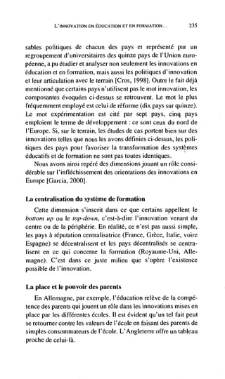 L'INNOVATION EN EDUCATION ET EN FORMATION...          235



sables politiques   de chacun des pays et reprdsentd par un
regroupement d'universitaires des quinze pays de I'Union euro-
péenne, a pu étudier et analyser non seulement les innovations en
education et en formation, mais aussi les politiques d'innovation
et leur articulation avec le terrain [Cros, 1998]. Outre le fait déjà
mentionné que certains pays n'utilisent pas le mot innovation, les
composantes évoquées ci-dessus se retrouvent. Le mot le plus
fréquemment employé est celui de réforme (dix pays sur quinze).
Le mot experimentation est cite par sept pays, cinq pays
emploient le terme de développement: ce sont ceux du nord de
l'Europe. Si, sur le terrain, les etudes de cas portent bien sur des
innovations telles que nous les avons définies ci-dessus, les poli-
tiques des pays pour favoriser Ia transformation des systèmes
éducatifs et de formation ne sont pas toutes identiques.
    Nous avons ainsi repérd des dimensions jouant un role consi-
dérable sur I'infléchissement des orientations des innovations en
Europe [Garcia, 20001.


La centralisation du système de formation
   Cette dimension s'inscrit dans ce que certains appellent le
bottom up ou le top-down, c'est-à-dire l'innovation venant du
centre ou de la périphérie. En rdalitd, ce n'est pas aussi simple,
les pays a reputation centralisatrice (France, Grèce, Italie, voire
Espagne) se décentralisent et les pays ddcentralisés se centra-
lisent en ce qui concerne Ia formation (Royaume-Uni, Alle-
magne). C'est dans ce juste milieu que s'opère I'existence
possible de l'innovation.


La place et le pouvoir des parents
    En Allemagne, par exemple, l'éducation re!ève de Ia compé-
tence des parents qui jouent un role dans les innovations mises en
place par les différentes écoles. 11 est evident qu'un tel fait peut
se retourner contre les valeurs de 1' école en faisant des parents de
simples consommateurs de l'école. L'Angleterre offre un tableau
proche de celui-là.
 