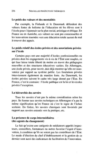 236              NOUVELLES PERSPECTIVES THEORIQUES




Le poids des valeurs et des mentalités
   Par exemple, Ia Finlande et le Danemark défendent des
valeurs fortes de holisme de I'éducation les élèves sont a
l'école pour s'épanouir sur le plan social, artistique et éthique. En
France ou en Autriche, ces valeurs ne sont pas consensuelles et
les innovations tournées vers une education totale auront du mal
a trouver des appuis.

Le poids relatif des écoles privées et des associations privées
sur I'école
    Certains pays ont une majorité d'écoles confessionnelles ou
privées dont les engagements vis-a-vis de I'Etat sont soupies, ce
qui leur laisse totale liberté de mettre en cruvre des pédagogies
nouvelles et des structures éducatives variées. En Allemagne,
une école privée, pour ouvrir, doit déjà montrer qu'elle est inno-
vatrice par rapport au système public. Les fondations privées
interviennent egalement de manière forte. Au Danemark, les
écoles privées suivent le cadre très large donné par l'Etat. En
France, c'est le contraire l'école publique est la loi et les écoles
privées I'exception.

La hiérarchie des savoirs
   Tous les savoirs n'ont pas Ia même consideration selon les
pays. Se former aux savoirs techniques en Allernagne n'a pas Ia
même signification qu'en France       c'est le signe de I'échec
scolaire. En Grèce, les savoirs classiques sont favorisés par
rapport aux savoirs orientés vers Ia pratique, etc.

La presence de corps intermédiaires
(des agents du changement)
   Le fait qu'existe une catégorie de médiateurs appelés inspec-
teurs, conseillers, formateurs ou autres favorise l'esprit d'inno-
vation, a condition qu'ils ne soient pas les contrôleurs de l'Etat.
Le mode d'élection du chef d'établissement et Ia gestion de ce
dernier sont aussi des indicateurs de facilitation de l'innovation.
 