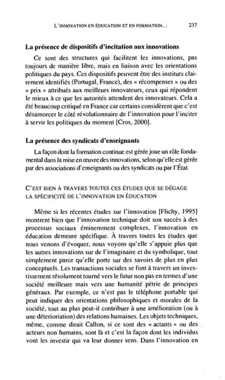 L'INNovATION EN EDUCATION El EN FORMATION...          237



La presence de dispositifs d'incitation aux innovations
   Ce sont des structures qui facilitent les innovations, pas
toujours de manière libre, mais en liaison avec les orientations
politiques du pays. Ces dispositifs peuvent être des instituts clai-
rement identifies (Portugal, France), des << récompenses ou des
                                                            >>


<<prix>> attribués aux meilleurs innovateurs, ceux qui répondent
le mieux a ce que      autorités attendent des innovateurs. Cela a
été beaucoup critique en France car certains considèrent que c'est
désamorcer le côté révolutionnaire de ('innovation pour ('inciter
a servir les politiques du moment [Cros, 2000].

La presence des syndicats d'enseignants
   La facon dont Ia formation continue est gérée joue un role fonda-
mental dans Ia mise en euvre des innovations, selon qu'elle est gérée
par des associations d'enseignants ou des syndicats ou par l'Etat.


C'EST BIEN A TRAVERS TOUTES CES ETUDES QUE SE DEGAGE
LA SPECIFICITE DE L'INNOVATION EN EDUCATION

  Même si les récentes etudes sur l'innovation [Flichy, 1995]
montrent bien que l'innovation technique doit son succès a des
processus sociaux éminemment complexes, l'innovation en
education demeure spécifique. A travers toutes les etudes que
nous venons d'évoquer, nous voyons qu'elle s'appuie plus que
les autres innovations sur de l'imaginaire et du symbolique, tout
simplement parce qu'elle porte sur des savoirs de plus en plus
conceptuels. Les transactions sociales se font a travers un inves-
tissement résolument tourné vers le futur non pas en termes d'une
sociCté meilleure mais vers une humanité pétrie de principes
généraux. Par exemple, ce n'est pas le téléphone portable qui
peut indiquer des orientations philosophiques et morales de La
société, tout au plus pent-il contribuer a une amelioration (ou a
une déterioriation) des relations humaines. Les objets techniques,
même, comme dirait Callon, si ce sont des <<actants>> ou des
acteurs non humains, sont là et c'est Ia façon dont les individus
vont les investir qui va leur donner sens. Dans l'innovation en
 