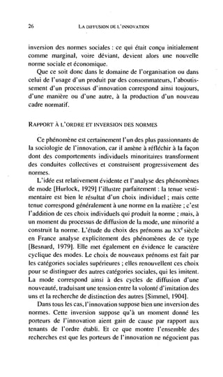 26                 LA DIFFUSION DE L'INNOVATION



inversion des normes sociales: ce qui était concu initialernent
comme marginal, voire deviant, devient alors une nouvelle
norme sociale et économique.
   Que ce soit donc dans le domaine de l'organisation ou dans
celui de I'usage d'un produit par des consommateurs, I'aboutis-
sement d'un processus d'innovation correspond ainsi toujours,
d'une manière ou d'une autre, a Ia production d'un nouveau
cadre normatif.


RAPPORT A L'ORDRE ET INVERSION DES NORMES

   Ce phénomène est certainement l'un des plus passionnants de
Ia sociologie de l'innovation, car ii amène a réfléchir a Ia facon
dont des comportements I ndi viduels minoritaires transforment
des conduites collectives et construisent progressivement des
normes.
   L'idée est relativement évidente et I'analyse des phénornènes
de mode [Hurlock, 1929] l'illustre parfaitement: Ia tenue vesti-
mentaire est bien le résultat d'un choix individuel; mais cette
tenue correspond généralement a une norme en Ia matière ; c'est
J'addition de ces choix individuels qul produit Ia norme ; mais, a
un moment du processus de diffusion de Ia mode, une niinorité a
construit Ia norme. L'étude du choix des prCnoms au XXe siècle
en France analyse explicitement des phénomènes de ce type
[Besnard, 1979]. Elle met egalement en evidence le caractère
cyclique des modes. Le choix de nouveaux prénoms est fait par
les categories sociales supérieures ; elles renouvellent ces choix
pour se distinguer des autres categories sociales, qui les imitent.
La mode correspond ainsi a des cycles de diffusion d'une
nouveauté, traduisant une tension entre Ia volonté d'imitation des
uns et Ia recherche de distinction des autres [Simmel, 1904].
   Dans tous les cas, l'innovation suppose bien une inversion des
normes. Cette inversion suppose qu'à un moment donné les
porteurs de l'innovation aient gain de cause par rapport aux
tenants de l'ordre établi. Et ce que montre l'ensemble des
recherches est que les porteurs de l'innovation ne negocient pas
 