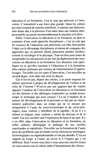 238             NOUVELLES PERSPECTIVES THEORIQUES




education et en formation, c'est le sens qui préexiste a l'inno-
vation. L'immatériel a une force plus grande. Outre les valeurs
qui interviennent de manière manifeste, ii subsiste une épaisseur,
sans doute due a Ia presence d'un autre dans une relation inter-
personnelle oü jouent incontestablement le transfert et le désir.
    Enfin, l'innovation en education et en formation ne peut se
contenter d'une seule approche disciplinaire; c'est en cela que
les sciences de l'éducation sont précieuses car elles font primer
l'objet sur le découpage disciplinaire et tentent de conjuguer des
approches qui, au premier abord, pourraient paraItre insolites,
comme Ia sociologie et Ia physique. Tout est bon pour tenter de
comprendre les mécanismes en jeu lors du déploiement des inno-
vations en education et en formation. Ces dernières sont spCci-
fiques en ce qu'elles touchent a I'éducation et a Ia formation,
elles-mêrnes porteuses par essence de transformation (l'appren-
tissage). Travailler sur ces types d'innovation, c'est travailler au
second degre, voire dans une mise en abyrne.
    Car n'est-on pas, depuis des siècles, a se poser toujours les
mêrnes questions a propos du développement de l'enfant et de
celui de l'homme? N'est-ce pas une gageure que de vouloir
appuyer I'analyse de l'innovation en education et en formation
sur des theories et des ideologies empruntCes au monde écono-
rnique et technique qui nous entoure? Là       il faudrait de Ia
lenteur (le developpement de Ia personne se fait par un chemi-
nement particulier, dans un temps qui ne se mesure pas
uniquenlent a I'aune du socio-économique et du socio-tech-
nique), nous voulons y introduire de Ia rapidité; là oü il y a
silence et énigme, nous voulons y mettre du discours et de Ia
clarté. Car nos sociétés sont I'expression du bruit et du spot. Ii y
a en effet, dans I'innovation en education et en formation, un
reflet culturel, ideologique et politique de nos sociétés
marchandes et capitalistes. Travailler sur Ia formation de I'autre
pose des problèmes que les etudes sur les innovations techniques,
technologiques ou organisationnelles n'ont pas abordés. C'est un
rapport au temps, a l'autre, au savoir et a l'espace qui y est
different. Seul l'avenir nous dira Si flOUS pouvons inscrire toutes
les innovations sous le même ordre d'interprétation des choses.
 