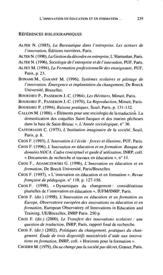 L'INNOvATION EN EDUCATION ET EN FORMATION...                239



REFERENcEs BIBLIOGRAPHIQUES

ALTER N. (1985), La Bureautique dans l'entreprise. Les acteurs de
  i'innovation, Editions ouvrières, Paris.
ALTER N. (1990),
               La Gestion du désordre en entreplise, L'Harniattan, Paris.
ALTER N. (1996), Sociologie de I 'ent reprise et de I'innovation, PUF, Paris.
ALTET M. (1994), La Formation professionnelle des enseignants, PUF,
   Paris, p. 23.
BONAMI M., GARANT M. (1996), Systèmes scolaires et pilotage de
   I 'innovation. Emergence et implantation du changement, De Boeck
   Universitd, Bruxelles.
BOURDIEU P., PASSERON J.-C. (1964), Les Héritiers, Minuit, Paris.
BOURDIEU P., PASSERON J.-C. (1970), La Reproduction, Minuit, Paris.
BOURDIEU P. (1994), Raisons pratiques, Seuii, Paris, p. 131-132..
CALLON M. (1986), Elements pour une sociologie de Ia traductio'ñ. La
   domestication des coquilles Saint-Jacques et des marins pêcheurs
   dans Ia baie de Saint-Brieuc L'Année sociologique, n° 36.
CASTORIADIS C.     (1975), L'Institution imaginaire de Ia société, Seuil,
  Paris, p. 8.
CROS F. (1993), L'Innovation a l'école :forces et illusions, PUF, Paris.
CROS F. (1996), L 'Innovation en education et en formation. Ban que de
  données NOCA. Cadre conceptuel etguide d'utilisation, INRP, coil.
                de recherche et travaux en education '>, n° 11.
CROS F., ADAMCZEWSKI G.         (1996), L'Innovation en education et en
  formation, De Boeck Université, Paris/Bruxelies.
CRos F. (1997), <<L'innovation en education et en formation >>, Revue
  francaisedepedagogie, n° 118, p. 127-156.
CROS F. (1998), <<Dynamiques du changement: considerations
   piurieiies de i'innovation en education >, ILJFM/INRP, Paris.
CROS F. (dir.) (1998), L'Innovation en education et en formation en
   Eu rope, Observatoire européen des innovations en education et en
  formation, European Observatory of Innovations in Education and
   Training, UE/Bruxeiies, INRP Paris. 250 p.
CROS F. (dir.) (2000), Le              des innovations scolaires: une
   question de traduction, INRP, Paris, rapport final de recherche.
CROS F. (dir.) (2002), Politiques du changeinent, pratiques du chan-
   gement. Etude de trois dispositifs ministériels d'aide aux innova-
   tions en formation, INRP, coil. <<Horizons pour Ia formation
CROZIER   M. (1979), On ne change pas Ia société par décret, Grasset, Paris.
 