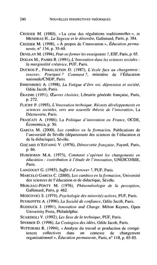 240                 NOUVELLES PERSPECTIVES THEORIQUES




CROZIER M. (1980),  La crise des regulations traditionnelles       in
   MENDRAS H., La Sagesse et le désordre, Gallimard, Paris, p. 384.
CROZIER M. (1998), <<A propos de l'innovation >,, Education perma-
      nente, n° 134, p. 35-40.
DEVELAY M. (1994), Peut-on former les enseignants ?, ESF, Paris, p. 65.
DOGAN M., PAHRE R. (1991), L 'innovation dans les sciences sociales:
      la marginalité créatrice, PUF, Paris.
DUCROS P., FINKELSZTEIN D. (1987), L'école face au changement:
              Pourquoi ? Comment?, ministère de I'Education
   nationale/CNDP, Paris.
EHRENBERG A. (1998), La Fatigue d'être soi, depression et sociCté,
   Odile Jacob, Paris.
ERASME (1991), £Euvres choisies, Librairie gCnCrale francaise, Paris,
   p. 272.
FLICHY P. (1995), L'innovation technique. Récents développenients en
   sciences sociales, vers une nouvelle théorie de 1 'innovation, La
      DCcouverte, Paris.
FRASCATI A. (1986), La Politique d'innovation en France, OCDE,
      Economica, p. 50.
GARCIA M. (2000), Los cambios en Ia formacion, Publications de
   l'université de Seville (dCpartement des sciences de l'Cducation et
   de Ia didactique), Seville.
G ISCARD D'ESTAING V. (1976), Democratic francaise, Fayard, Paris,
   p. 66.
HUBERMAN M.A. (1973), Comment s'opèrent les changements en
   education : contribution a l'étude de I'innovation, UNESCO/BIE,
   Paris.
LANGOUETG. (1985),Suffit-ild'innover ?, PUF, Paris.
MARCELO GARCIA C. (2000), Los canibios en laforinacion, Université
   des sciences de l'éducation et de didactique, Seville.
MERLEAU-PONTY M. (1976), Phenomnenologie de Ia perception,
   Gallimard, Paris, p. 462.
MOSCOvICI S. (1979), Psychologie des minorités actives, PLJF, Paris.
PEYREFITTE A. (1996), La Sociétéde confiance, Odile Jacob, Paris.
RUDDUCK J. (1991), Innovation and Change. Milton Keynes, Open
   University Press, Philadelphie.
SCARDIGLI V. (1992), Les Sens de Ia technique, PUF, Paris.
SPERBER D. (1996), La Contagion des idées, Odile Jacob, Paris.
WrrroRsKl R. (1994), <<Analyse du travail et production de compé-
   tences     collectives dans      un   contexte    de    changement
   organisationnel >>, Education permanente, Paris, n° 11 8, p. 65-85.
 
