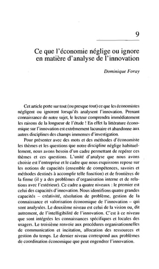 9

         Ce que l'économie néglige ou ignore
         en matière d'analyse de l'innovation
                                                  Dominique Foray




   Cet article porte sur tout (ou presque tout) ce que les éconornistes
negligent ou ignorent lorsqu'ils analysent l'innovation. Prenant
connaissance de notre sujet, le lecteur comprendra immédiatement
les raisons de Ia Iongueur de I'étude ! En effet Ia littérature écono-
mique sur I'innovation est extrêmement lacunaire et abandonne aux
autres disciplines des champs immenses d'investigation.
    Pour presenter avec des mots et des méthodes d'économiste
les themes et les questions que notre discipline néglige habituel-
lement, notis avons besoin d'un cadre permettant de repérer ces
themes et ces questions. L'unité d'analyse que nous avons
choisie est I'entreprise et le cadre que nous esquissons repose sur
les notions de capacités (ensemble de compétences, savoirs et
méthodes destinés a accomplir telle fonction) et de frontières de
Ia firme (ii y a des problèmes d'organisation interne et de rela-
tions avec i'extérieur). Ce cadre a quatre niveaux: le premier est
celui des capacités d'innovation. Nous identifions quatre grandes
capacités — créativité, resolution de probième, gestion de Ia
connaissance et valorisation économique de l'innovation — qui
sont analysées. Le deuxième niveau est celui de Ia vision ou, dit
autrement, de i'intelligibilité de l'innovation. C'est a ce niveau
que sont intégrées les connaissances spécifiques et locales des
usagers. Le troisième renvoie aux procedures organisationnelles
de communication et incitation, allocation des ressources et
gestion du temps. Le dernier niveau correspond aux problèmes
de coordination économique que peut engendrer l'innovation.
 