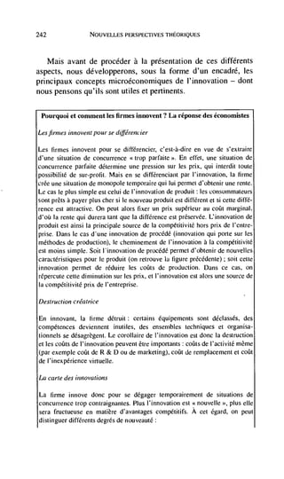 242                 NOUVELLES PERSPECTIVES THEORIQUES




   Mais avant de procéder a la presentation de ces diffCrents
aspects, nous développerons, sous Ia forme d'un encadré, les
principaux concepts microéconomiques de l'innovation — dont
nous pensons qu'ils sont utiles et pertinents.

 Pourquoi et comment les firmes innovent? La réponse des économistes

Lesfirmes innovent pour se différencier

Les firmes innovent pour se différencier, c'est-à-dire en vue de s'extraire
d'une situation de concurrence <<trop parfaite >'. En effet, une situation de
concurrence parfaite determine une pression sur les prix, qui interdit toute
possibilité de sur-profit. Mais en se diffCrenciant par I'innovation, Ia firme
crCe une situation de monopole temporaire qui lui permet d'obtenir une rente.
Le cas Ic plus simple est celui de l'innovation de produit : les consommateurs
sont prets a payer plus cher si Ic nouveau produit est different et si cette diffé-
rence est attractive. On peut alors fixer un prix supérieur au coin marginal.
d'ofi Ia rente qui durera taft que Ia difference est prCservée. L'innovation de
produit est ainsi Ia principale Source de Ia compétitivitC hors prix de l'entre-
prise. Dans Ic cas d'une innovation de procCdC (innovation qui porte sur les
mCthodes de production), Ic cheminement de l'innovation a Ia compétitivité
est moms simple. Soit                  de procédC permet d'obtenir de nouvelles
caractéristiques pour Ic produit (on retrouve Ia figure prCcCdente) soit cette
innovation permet de réduire les coins de production. Dans cc cas, on
rCpercute cette diminution sur les prix, et I'innovation est alors une source de
Ia competitivite prix de l'entreprise.

Destruction créatrice

En innovant, Ia lirme dCtruit: certains équipements sont déclassés, des
compCtences deviennent inutiles, des ensembles techniques et organisa-
tionnels se désagrègent. Le corollaire de l'innovation est donc Ia destruction
et les cofits de l'innovation peuvent Ctre importants: coUts de I'activitC même
(par exemple coin de R & D ou de marketing), coin de remplacement et coin
de l'inexpérience virtuelle.

La carte des innovations

La    firme innove donc pour se dégager temporairement de situations de
concurrence trop contraignantes. Plus I'innovation est <<nouvelle >>, plus die
sera fructueuse en matière d'avantages compétitifs. A cci Cgard, on peut
distinguer diffCrents degrés de nouveauté:
 