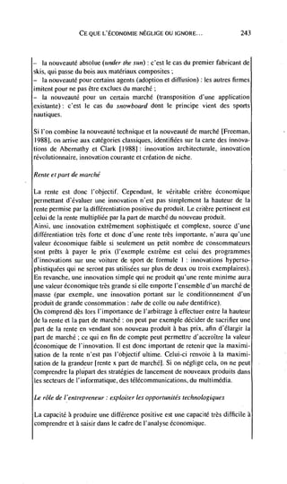 CE QIJE L'ECONOMIE NEGLIGE OU IGNORE...                      243




—  Ia nouveauté absolue (under the sun) : c'est le cas du premier fabricant de
skis, qui passe du bois aux matériaux composites;
—  Ia nouveauté pour certains agents (adoption et diffusion): les autres firmes
imitent pour ne pas être exclues du marché;
—  Ia nouveauté pour un certain marché (transposition d'une application
existante): c'est Ic eas du snowboard dont Ic principe vient des sports
nautiques.

Si I'on combine Ia nouveauté technique et La nouveauté de marché [Freeman,
19881, on arrive aux categories classiques, identifiCes sur Ia carte des innova-
tions de Abernathy et Clark [19881: innovation architecturale, innovation
rCvolutionnaire, innovation courante et creation de niche.

Rente et part de marché

La  rente est donc t'objectif. Cependant, le veritable critère Cconornique
perinettant d'Cvaluer tine innovation n'est pas simplement Ia hauteur de Ia
rente permise par Ia differentiation positive du produit. Le critère pertinent est
celui de Ia rente multipliCe par Ia part de marchC du nouveau produit.
Ainsi, tine innovation extrémement sophistiquée et complexe, source d'une
différentiatioii trés forte et donc d'une rente très importante, n'aura qu'une
valeur economique faible si seulement un petit nombre de consommateurs
sont prets a payer Ic prix (I'exemple extreme est celui des programmes
d'innovations sur une voiture de sport de formule      I  innovations hyperso-
                                                           :



phistiquées qui ne seront pas utilisées sur plus de deux ou trois exemplaires).
En revanche, une innovation simple qui ne produit qu'une rente minime aura
une valeur Cconomique très grande si cue emporte l'ensemble d'un marchC de
masse (par exemple, une innovation portant sur Ic conditionnement d'un
produit de grande consommation: tube de colle ou tube dentifrice).
On comprend des lors I'importance de l'arbitrage a effectuer entre Ia hauteur
de Ia rente et Ia part de marché: on petit par exemple decider de sacrifier une
part de Ia rente en vendant son nouveau produit a has prix, afin d'élargir Ia
part de marchC; ce qui en fin de compte peut permettre d'accroItre Ia valeur
Cconomique de I'innovation. II est donc important de retenir que Ia maximi-
Sation de Ia rente n'est pas l'objectif ultime. Celui-ci renvoie a Ia maximi-
sation de Ia grandeur [rente x part de marchC]. Si on neglige cela, on ne peut
comprendre Ia plupart des strategies de lancement de nouveaux produits dans
les secteurs de l'informatique, des tClécommunications, du multimedia.

I.e role de l'entrepreneur: exploiter les opportunités technologiques

La capacite produire une difference positive est une capacité trés difficile a
comprendre et a saisir dans le cadre de I'analyse économique.
 