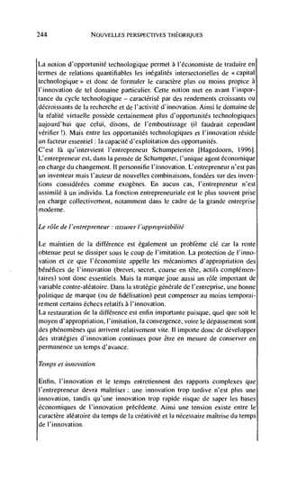 244                 NOIJVELLES PERSPECTIVES TEIEORIQUES




La notion d'opportunité technologique permet a l'économiste de traduire en
termes de relations quantifiables les inégalités intersectorielles de <<capital
                    et done de formuler le caractère plus on moms propice a
l'innovation de tel domaine particulier. Cette notion met en avant l'impor-
tance du cycle technologique — caractérisé par des rendements croissants ou
décroissants de Ia recherche et de l'activité d'innovation. Ainsi Ic domaine
Ia réalité virtuelle possède certainement plus d'opportunités technologiques
aujourd'hui que celui, disons, de l'emboutissage (ii faudrait cependant
verifier !). Mais entre les opportunitCs technologiques ci l'innovation
un facteur essentiel Ia capacité d'exploitation des opportunités.
C'est là qu'intervient l'entrepreneur Schumpeterien                      1996].
L'entrepreneur est, dans Ia pensCe de Schumpeter, l'unique agent Cconomique
en charge du changement. II personnifie l'innovation. L'entrepreneur n'est pas
un inventeur mais I'auteur de nouvelles combinaisons, fondCes sur des inven-
tions consid&Ces comme exogènes. En aucun cas, l'entrepreneur n'est
assimilé a un individu. La fonction entrepreneuriale est Ic plus souvent prise
en charge collectivement, notamment dans Ic cadre de Ia grande entreprise
modeme.

Le role de / 'entrepreneur: assurer I 'app ropriabilité

Le maintien de Ia difference est egalement un problCme dC car Ia rente
obtenue peut se dissiper sous Ic coup de l'imitation. La protection de I'inno-
vation ci ce que I'Cconomiste appelle les mCcanismes d'appropriation des
bCnCfices de I'innovation (brevet, secret, course en tCte, actifs complCrnen-
taires) sont done essentiels. Mais Ia marque joue aussi un role important de
variable contre-alCatoire. Daris Ia stratCgie gCnCrale de l'entreprise, uiie bonne
politique de marque (ou de fidClisation) peut compenser au moms temporai-
rement certains Cchecs relatifs a l'innovation.
La restauration de Ia difference est enfin importante puisque, quel que soit Ic
moyen d'appropriation, l'imitation, Ia convergence, voire Ic dCpassernent sont
des phCnomCnes qul arrivent relativement vite. II importe done de dCvelopper
des strategies d'innovation continues pour être en mesure de conserver en
permanence un temps d'avance.

Tenips et innovation

Enfin, I'innovation et Ic temps entretiennent des rapports complexes que
l'errtrepreneur devra maItriser: une innovation trop tardive n'est plus une
innovation, landis qu'une innovation trop rapide risque de saper les bases
Cconomiques de l'innovation prCcCdente. Ainsi une tension existe entre Ic
caractère aléatoire du temps de Ia crCativitC ella nCcessaire maItrise du temps
de l'innovation.
 