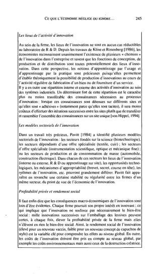 CE QUE L'ECONOMIE NEGLIGE OU IGNORE...                            245




Les lieux de I 'aclivité d 'innovation

Au sein de Ia firme, les lieux de l'innovation ne sont en aucun cas réductibles
au laboratoire de R & D. Depuis les travaux de Kline et Rosenberg [1986], les
économistes reconnaissent unanimement l'existence de plusieurs
de l'innovation dans l'entreprise et savent que les fonctions de conception, de
production et de distribution sont toutes potentiellement des lieux d'inno-
vation. Dans cette perspective, les notions d'apprentissage par l'usage et
d'apprentissage par Ia pratique sont précieuses puisqu'elles permettent
d'Ctablir théoriquement Ia possibilité de production d'innovations au cours de
l'activitd régulière de fabrication d'un bien ou de fourniture d'un service.
11 y a en outre une repartition inteme et externe des activitds d'innovation au scm
des systèmes industriels. Un determinant fort de cette repartition est le caractère
plus ou moms transferable des connaissances nécessaires au processus
d'innovation: lorsque ces connaissances sont dCtenues sur diffCrents sites et
qu'elles sont <<adhesives>> (notamment parce qu'elles sont tacites), ii sera moms
         d'eflectuer des iterations successives entre les sites plutôt que de transférer
et rassembler I'ensemble des connaissances sur un site unique [von Hippel, 1994].

Les ,nodèles sectoriels de / 'innovation

 Dans un travail trés précieux, Pavitt [1984] a identiflC plusieurs modèles
sectoriels de l'innovation : les secteurs fondCs sur Ia science (biotechnologie),
les secteurs dépendants d'une offre spécialisde (textile, cuir) ; les secteurs
d'offre spécialisée (instrumentation scientifique, optique et mécanique fine);
ou les secteurs de production et de consommation de masse (automobile,
construction électrique). Dans chacun de ces secteurs les lieux de l'innovation
(interne ou externe, R & D ou apprentissage sur site), les opportunités techno-
logiques, les mécanismes d'appropriabilité (brevet, secret, course en tête), les
rythmes de I'innovation, etc. pourront grandement diffCrer. Pavitt fait appa-
raItre en revanche une certaine stabilité ou rdgularitd entre les firmes d'un
même secteur, du point de vue de l'Cconomie de l'innovation.

Profirabi/ite privée et rendement social

11 faut enfin dire que les consequences macro-économiques de I'innovation sont
loin d'être évidentes. Chaque firme poursuit son propre intCrêt en innovant; cc
qui implique que l'innovation ne renforce pas nécessairement le bien-être
social : mille innovations successives sur I'emballage des lessives peuvent
certes, a chaque fois, élever Ia profitahilité privée de Ia firme mais cites
n'Clèvent en rien le bien-être social. Ainsi. le rendement social de I'innovation
(dlevé pour un nouveau vaccin, faible pour un nouveau concept de capuchon de
stylo) est Ia variable clé pour comprendre les effets au niveau global. En outre.
les coôts de l'innovation doivent être pris en compte au niveau global, par
exemple les coths environnementaux mais aussi ceux de Ia destruction créatrice.
 