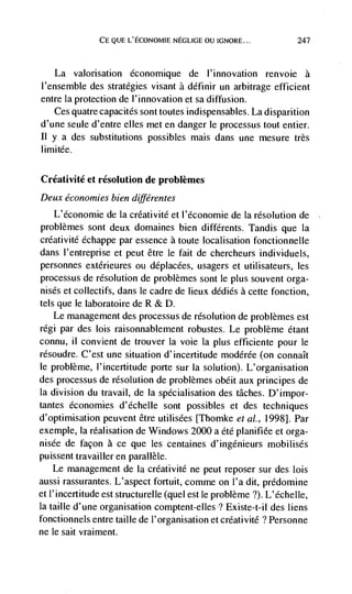 CE QUE L'ECONOMIE NEGLIGE OU IGNORE...              247



   La valorisation économique de l'innovation renvoie a
I'ensemble des strategies visant a définir un arbitrage efficient
entre la protection de l'innovation et sa diffusion.
   Ces quatre capacités sont toutes indispensables. La disparition
d'une seule d'entre elles met en danger le processus tout entier.
II y a des substitutions possibles mais dans une mesure très
limitée.

Créativité et resolution de problèmes
Deux economies bien différentes
   L'économie de la créativité et l'économie de Ia resolution de
problèmes sont deux domaines bien différents. Tandis que la
crdativité échappe par essence a toute localisation fonctionnelle
dans l'entreprise et peut être le fait de chercheurs individuels,
personnes extérieures ou déplacées, usagers et utilisateurs, les
processus de resolution de problèmes sont le plus souvent orga-
nisés et collectifs, dans le cadre de lieux dédiés a cette fonction,
tels que le laboratoire de R & D.
    Le management des processus de resolution de problèmes est
régi par des lois raisonnablement robustes. Le problème étant
connu, ii convient de trouver Ia voie Ia plus efficiente pour le
résoudre. C'est une situation d'incertitude modérée (on connaIt
le problème, I'incertitude porte sur Ia solution). L'organisation
des processus de resolution de problèmes obéit aux principes de
la division du travail, de Ia spécialisation des tâches. D'impor-
tantes economies d'écheHe sont possibles et des techniques
d'optimisation peuvent être utilisées [Thomke et al., 1998]. Par
exemple, Ia réalisation de Windows 2000 a été planifiee et orga-
nisée de facon a ce que les centaines d'ingenieurs mobilisés
puissent travailler en parallèle.
    Le management de Ia créativité ne peut reposer sur des lois
aussi rassurantes. L'aspect fortuit, comme on l'a dit, prédomine
et l'incertitude est structurelle (quel est le problème ?). L'échelle,
Ia taille d'une organisation comptent-elles'? Existe-t-il des liens
fonctionnels entre taille de l'organisation et créativité ? Personne
ne le salt vraiment.
 