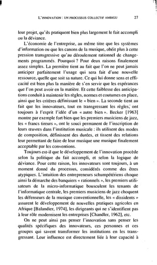I
           L'INNovATION: UN PROCESSUS COLLECTIF AMBIGU            27



leur projet, qu'ils pratiquent bien plus largement le fait accompli
ou Ia deviance.
    L'économie de l'entreprise, au même titre que les systemes
d'information ou que les canons de Ia musique, obéit plus a cette
pression transgressive qu'au ddroulement rationnel de change-
ments programmes. Pourquoi? Pour deux raisons finalement
assez simples. La premiere tient au fait que I'on ne peut jamais
anticiper parfaitement l'usage qui sera faiL d'une nouvelle
ressource, quelle que soit sa nature. Ce qui lui donne sens et effi-
cacité est bien plus Ia manière de s'en servir que les espérances
que l'on peut avoir en Ia matière. EL cette faiblesse des anticipa-
tions conduit a maintenir les regles, normes et coutumes en place,
ainsi que les critères définissant le <<bien   La seconde tient au
fait que les innovateurs, tout en transgressant les regles ont
toujours a I'esprit l'idée d'un <<autre bien >>. Becker [1963]
montre par exemple fort bien que les premiers musiciens de jazz,
les <<francs tireurs >>, ont le souci permanent de l'inscription de
leurs           dans I'institution musicale: us utilisent des modes
de composition, définissent des durées, et tissent des relations
leur permettant de faire de leur musique une musique finalement
acceptable par les conventions.
   Toujours est-il que le développement de l'innovation procède
selon Ia politique du fait accompli, et selon Ia logique de
deviance. Pour cette raison, les innovateurs sont toujours, a un
moment donné du processus, considérés comme des êtres
atypiques. L'intuition des entrepreneurs schumpétériens choque
ainsi Ia démarche des banquiers << rationnels >>, les premiers utili-
sateurs de Ia micro-informatique bousculent les tenants de
1' informatique centrale, les premiers musiciens de jazz choquent
les défenseurs de Ia musique conventionnelle, les <<dissidents
assurent le développement de nouvelles pratiques agricoles en
Afrique [Balandier, 1974], les dirigeants qui ne s'identifient pas
a leur role modernisent les entreprises [Chandler, 1962], etc.
   On ne peut ainsi pas penser l'innovation sans penser les
qualités spécifiques des innovateurs, ces personnes et ces
groupes qui savent transformer les institutions en les trans-
gressant. Leur influence est directement liée a leur capacité a
 