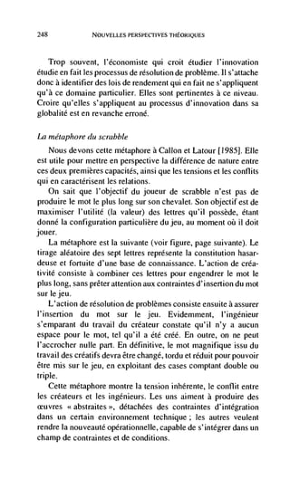 248              NOUVELLES PERSPECTIVES THEORIQUES




   Trop souvent, l'économiste qui croit étudier l'innovation
étudie en fait les processus de resolution de problème. 11 s'attache
done a identifier des lois de rendement qui en fait ne s'appliquent
qu'à ce domaine particulier. Elles sont pertinentes a ce niveau.
Croire qu'elles s'appliquent au processus d'innovation dans sa
globalité est en revanche erroné.

La inétaphore du scrabble
    Nous devons cette métaphore a Callon et Latour [1985]. Elle
est utile pour mettre en perspective Ia difference de nature entre
ces deux premieres capacites, ainsi que les tensions et les conflits
qui en caractérisent les relations.
      On sait que l'objectif du joueur de scrabble n'est pas de
produire le mot le plus long sur son chevalet. Son objectif est de
maximiser l'utilité (Ia valeur) des lettres qu'il possède, étant
 donné Ia configuration particulière du jeu, au moment         il dolt
jouer.
     La metaphore est Ia suivante (voir figure, page suivante). Le
 tirage aléatoire des sept (ettres représente Ia constitution hasar-
deuse et fortuite d'une base de connaissance.               de créa-
 tivitC consiste a combiner ces lettres pour engendrer le mot le
 plus long, sans prêter attention aux contraintes d'insertion du mot
 sur lejeu.
     L'action de resolution de problèmes consiste ensuite a assurer
 l'insertion du mot sur le jeu. Evidemment, l'ingénieur
s'emparant du travail du créateur constate qu'il n'y a aucun
espace pour le mot, tel qu'il a Cté créé. En outre, on ne peut
l'accrocher nulle part. En definitive, le mot magnifique issu du
travail des créatifs devra être change, tordu et réduit pour pouvoir
être mis sur le jeu, en exploitant des cases comptant double ou
triple.
    Cette métaphore montre Ia tension inhérente, le conflit entre
les créateurs et les ingénieurs. Les uns aiment a produire des
         <<abstraites >>, detachées des contraintes d'intégration
dans un certain environnement technique; les autres veulent
rendre Ia nouveauté opérationnelle, capable de s'integrer dans un
champ de contraintes et de conditions.
 