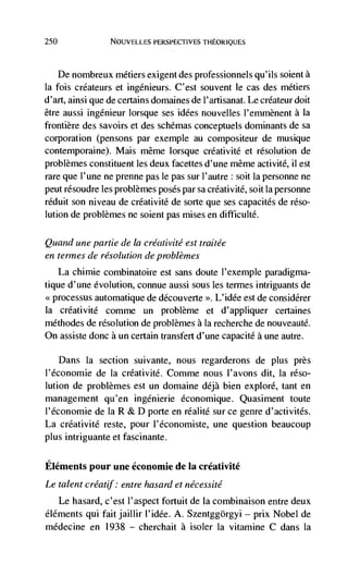 250                NOUVELLES PERSPECTIVES THEORIQUES



      De nombreux métiers exigent des professionnels qu'ils solent a
Ia fois créateurs et ingdnieurs. C'est souvent le cas des métiers
d'art, ainsi que de certains domaines de I'artisanat. Le créateur doit
être aussi ingénieur Iorsque ses idées nouvelles I'emmènent a Ia
frontière des savoirs et des schémas conceptuels dorninants de sa
corporation (pensons par exemple au compositeur de musique
contemporaine). Mais même lorsque créativité et resolution de
problèmes constituent les deux facettes d'une même activité, ii est
rare que l'une ne prenne pas le pas sur l'autre : soit Ia personne ne
peut résoudre les problèmes poses par sa créativité, soit Ia personne
rdduit son niveau de créativité de sorte que ses capacités de réso-
lution de problèmes ne soient pas mises en difticultd.

Quanci une partie de Ia créativité est traitée
en termes de resolution de problèmes
      La chimie combinatoire est sans doute l'exeniple paradigma-
tique d'une evolution, connue aussi sous les termes intriguants de
<<processus automatique de découverte >>. L'idée est de considérer
Ia    crdativité comme un problème et d'appliquer certaines
méthodes de resolution de problèmes a la recherche de nouveautd.
On assiste donc a un certain transfert d'une capacité a une autre.

    Dans Ia section suivante, nous regarderons de plus près
l'dconomie de Ia créativité. Comme nous l'avons dit, Ia réso-
lution de problèmes est un domaine déjà bien explore, tant en
management qu'en ingénierie économique. Quasiment toute
I'économie de Ia R & D porte en réalité sur ce genre d'activités.
La créativité reste, pour I'économiste, une question beaucoup
plus intriguante et fascinante.

Elements pour une économie de Ia créativité
Le talent créatjf: entre hasard et nécessité
   Le hasard, c'est l'aspect fortuit de Ia combinaison entre deux
éldments qui fait jaillir l'idée. A. Szentggorgyi — prix Nobel de
médecine en 1938 — cherchait a isoler Ia vitamine C dans Ia
 