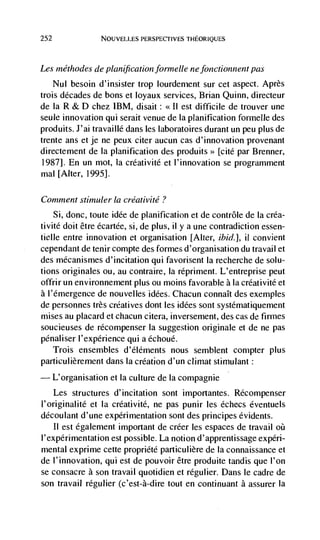 252              NOUVELLES PERSPECTIVES THEORIQUES




Les inéthodes de planifi cation forinelle ne fonctionnent pas
    Nul besoin d'insister trop lourdernent sur cet aspect. Après
trois decades de bons et loyaux services, Brian Quinn, directeur
de Ia R & D chez IBM, disait:        est difficile de trouver une
seule innovation qui serait venue de Ia planification formelle des
produits. J'ai travaillé dans les laboratoires durant un peu plus de
trente ans et je ne peux citer aucun cas d'innovation provenant
directement de Ia planification des produits>> [cite par Brenner,
1987]. En un mot, Ia crdativitd et l'innovation se programment
mal [Alter, 1995].

Comment stitnuler Ia créativité ?
    Si, donc, toute idée de planification et de contrôle de Ia créa-
tivité doit être dcartée, si, de plus, ii y a une contradiction essen-
tielle entre innovation et organisation [Alter, ibid.], ii convient
cependant de tenir compte des formes d'organisation du travail et
des mdcanismes d'incitation qui favorisent la recherche de solu-
tions originales ou, au contraire, Ia répriment. L'entreprise peut
offrir un environnement plus ou moms favorable a Ia crdativité et
a l'émergence de nouvelles idées. Chacun connaIt des exemples
de personnes très créatives dont les idées sont systéniatiquement
mises au placard et chacun citera, inversement, des cas de firmes
soucieuses de récompenser Ia suggestion originale et de ne pas
pénaliser l'expérience qui a échoué.
      Trois ensembles d'éléments nous semblent compter plus
particulièrement dans Ia creation d'un climat stimulant:
— L'organisation et Ia culture de Ia compagnie
    Les structures d'incitation sont importantes. RCcompenser
I'originalité et Ia créativité, ne pas punir les échecs éventuels
découlant d'une experimentation sont des principes évidents.
    II est également important de créer les espaces de travail oil
I'expérimentation est possible. La notion d'apprentissage expéri-
mental exprime cette propriété particulière de Ia connaissance et
de l'innovation, qui est de pouvoir être produite tandis que I'on
se consacre a son travail quotidien et régulier. Dans le cadre de
son travail rdgulier (c'est-à-dire tout en continuant a assurer Ia
 