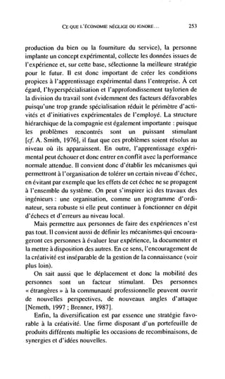 CE QUE L'ECONOMIE NEGLIGE OU IGNORE...            253



production du bien ou Ia fourniture du service), Ia personne
implante un concept experimental, collecte les données issues de
l'experience et, sur cette base, sélectionne Ia meilleure stratégie
pour le futur.   II   est donc important de créer les conditions
propices a l'apprentissage experimental dans I'entreprise. A cet
égard, 1' hyperspécial isation et 1' approfondissement taylorien de
Ia division du travail sont évidemment des facteurs ddfavorables
puisqu'une trop grande spécialisation réduit le périmètre d'acti-
vités et d'initiatives expérimentales de l'employé. La structure
hiérarchique de Ia compagnie est également importante puisque
les problèmes rencontrés sont un puissant stimulant
[cf. A. Smith, 1976], ii faut que ces problèmes soient résolus au
niveau oh us apparaissent. En outre, l'apprentissage expéri-
mental peut échouer et donc entrer en conflit avec Ia performance
normale attendue. II convient donc d'établir les mécanismes qui
permettront a l'organisation de tolérer un certain niveau d'échec,
en évitant par exemple que les effets de cet échec ne se propagent
a l'ensemble du système. On peut 5' inspirer ici des travaux des
ingénieurs: une organisation, comme un programme d'ordi-
nateur, sera robuste si elle peut continuer a fonctionner en dépit
d'échecs et d'erreurs au niveau local.
    Mais permettre aux personnes de faire des experiences n'est
pas tout. 11 convient aussi de définir les mécanismes qui encoura-
geront ces personnes a évaluer leur experience, Ia documenter et
Ia mettre a disposition des autres. En ce sens, l'encouragement de
Ia créativité est inseparable de Ia gestion de Ia connaissance (voir
plus loin).
   On sait aussi que le dCplacement et donc la mobilité des
personnes    sont    un facteur stimulant. Des personnes
                a Ia communauté professionnelle peuvent ouvrir
de nouvelles perspectives, de nouveaux angles d'attaque
[Nemeth, 1997 ; Brenner, 1987].
   Enfin, Ia diversification est par essence une strategie favo-
rable a La créativité. Une firme disposant d'un portefeuille de
produits différents multiplie les occasions de recombinaisons, de
synergies et d'idées nouvelles.
 